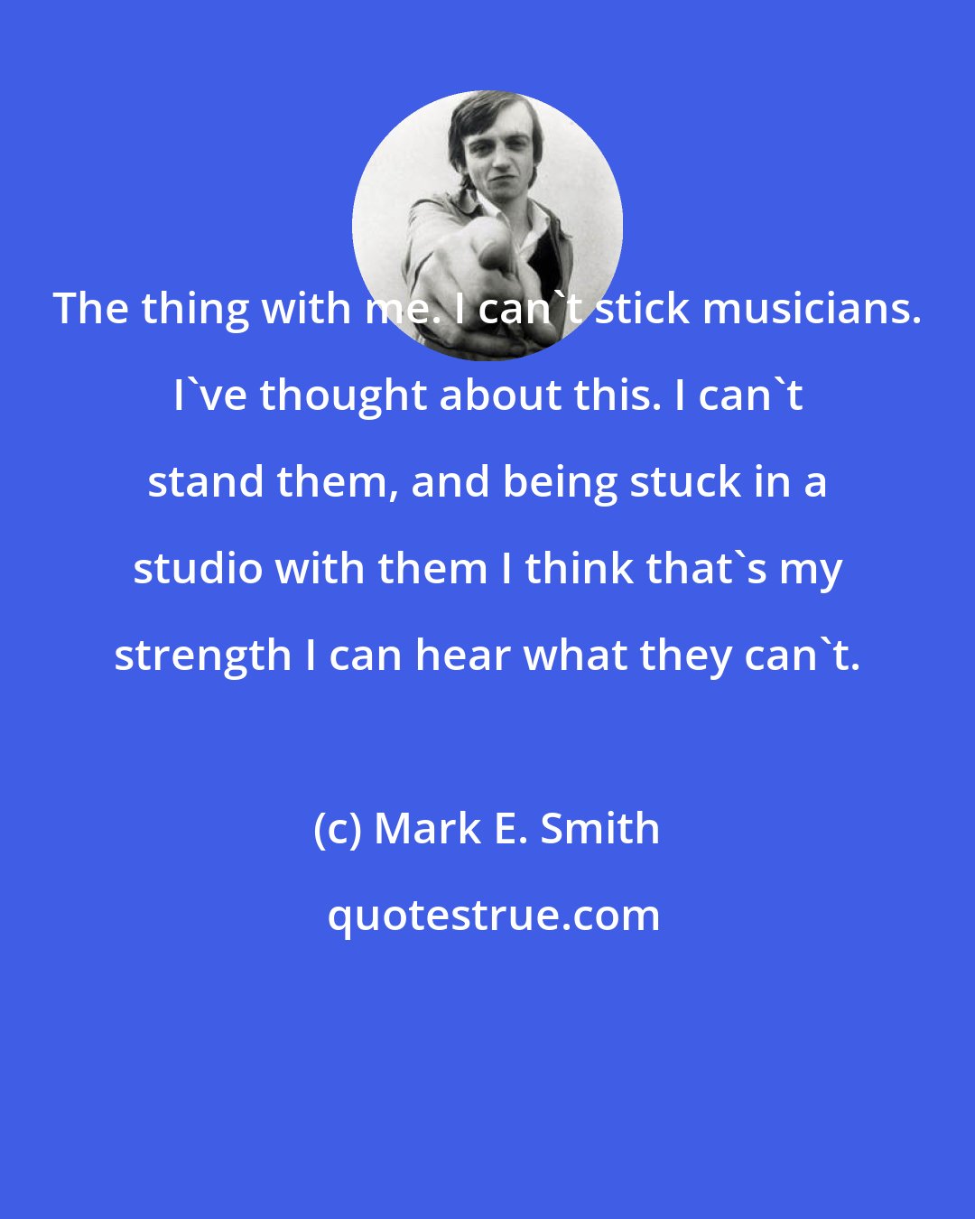 Mark E. Smith: The thing with me. I can't stick musicians. I've thought about this. I can't stand them, and being stuck in a studio with them I think that's my strength I can hear what they can't.