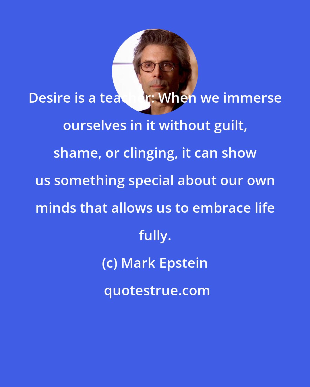 Mark Epstein: Desire is a teacher: When we immerse ourselves in it without guilt, shame, or clinging, it can show us something special about our own minds that allows us to embrace life fully.