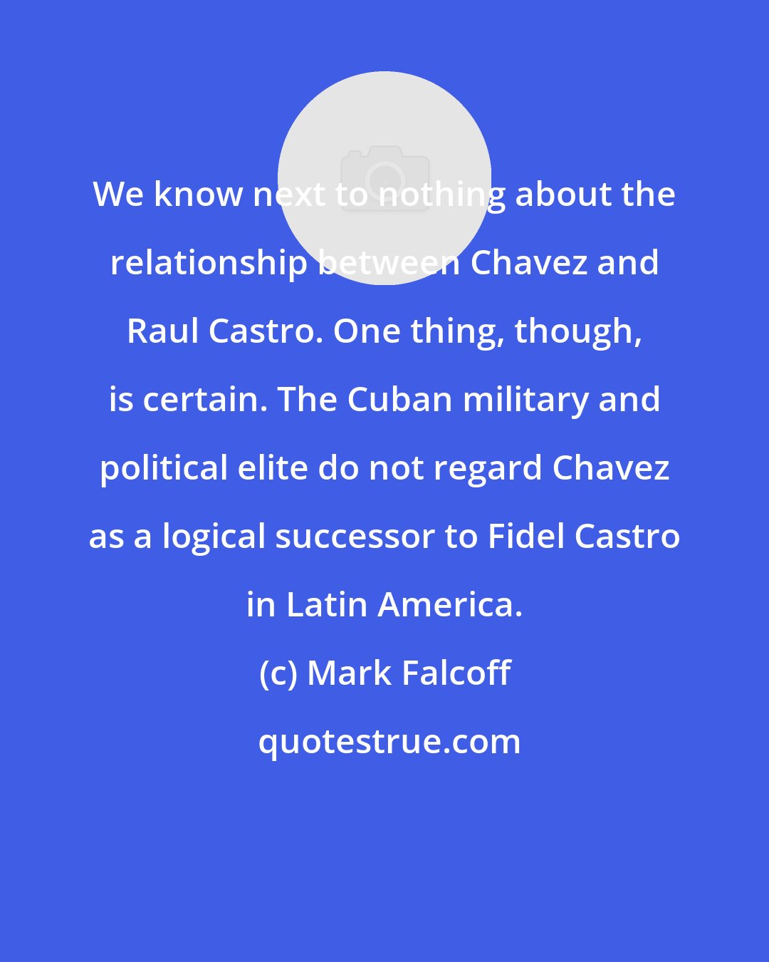 Mark Falcoff: We know next to nothing about the relationship between Chavez and Raul Castro. One thing, though, is certain. The Cuban military and political elite do not regard Chavez as a logical successor to Fidel Castro in Latin America.