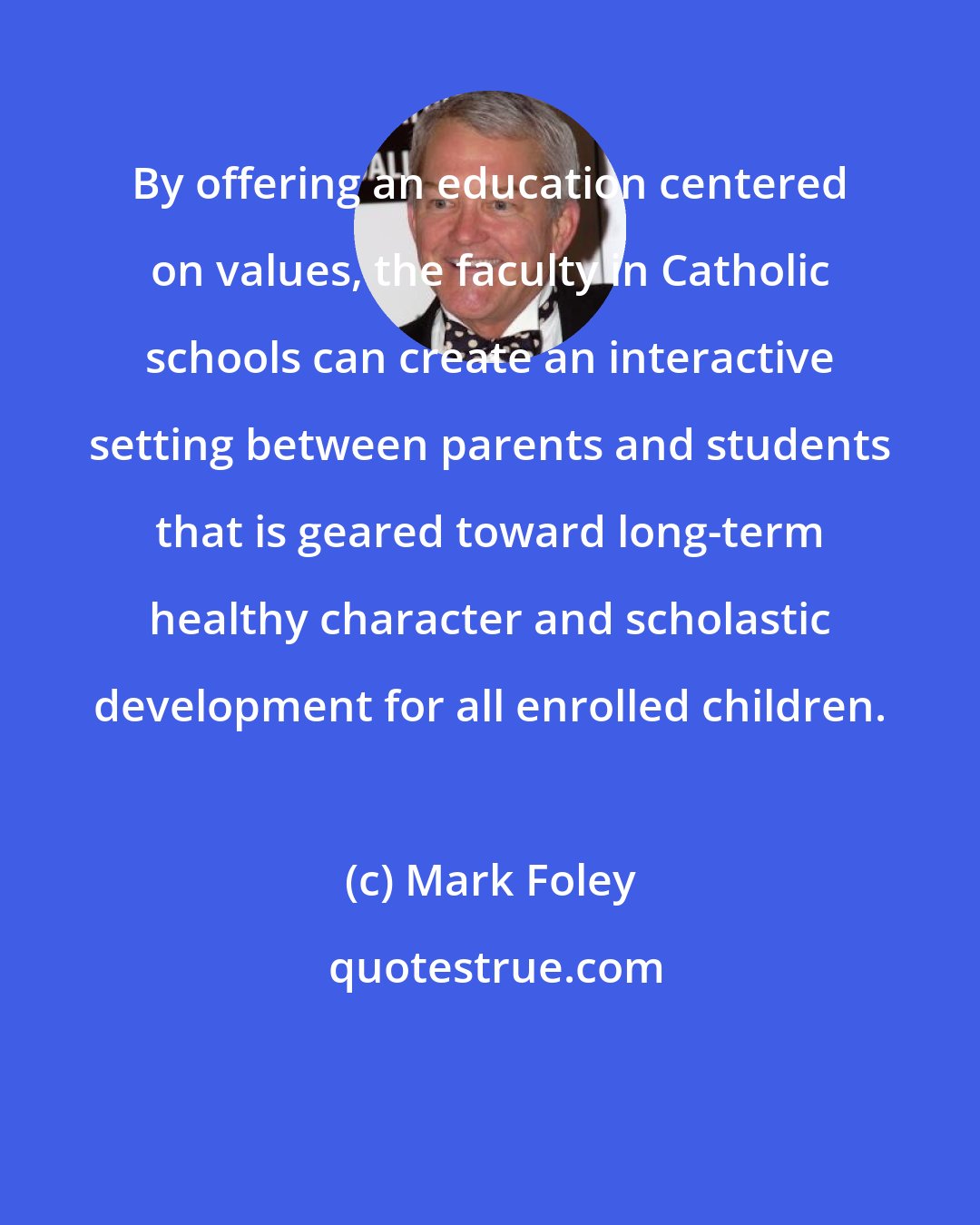 Mark Foley: By offering an education centered on values, the faculty in Catholic schools can create an interactive setting between parents and students that is geared toward long-term healthy character and scholastic development for all enrolled children.