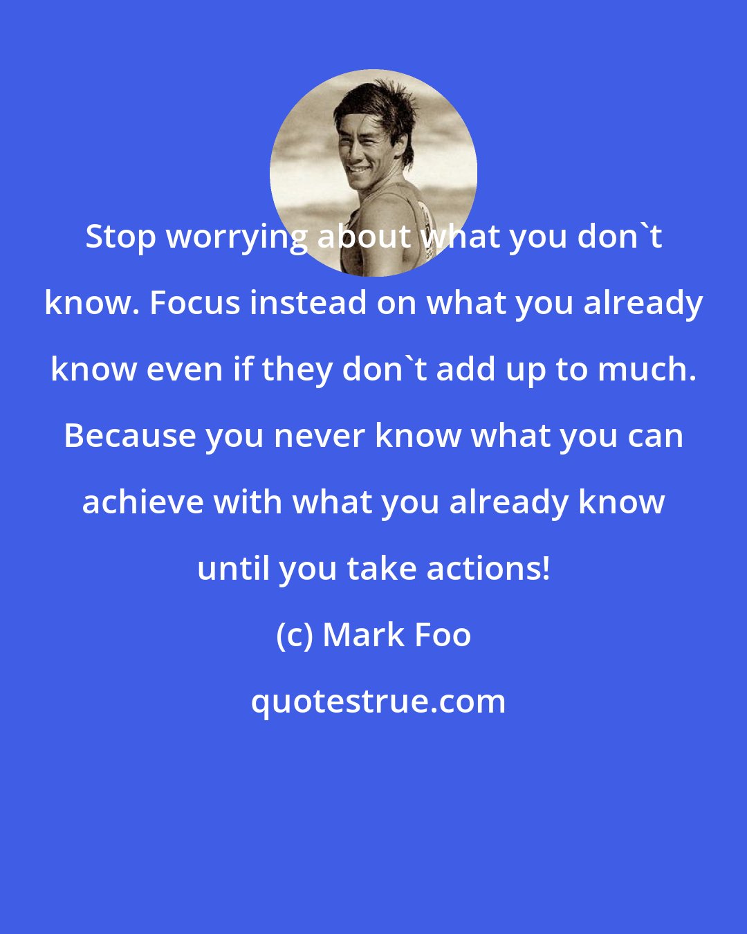 Mark Foo: Stop worrying about what you don't know. Focus instead on what you already know even if they don't add up to much. Because you never know what you can achieve with what you already know until you take actions!