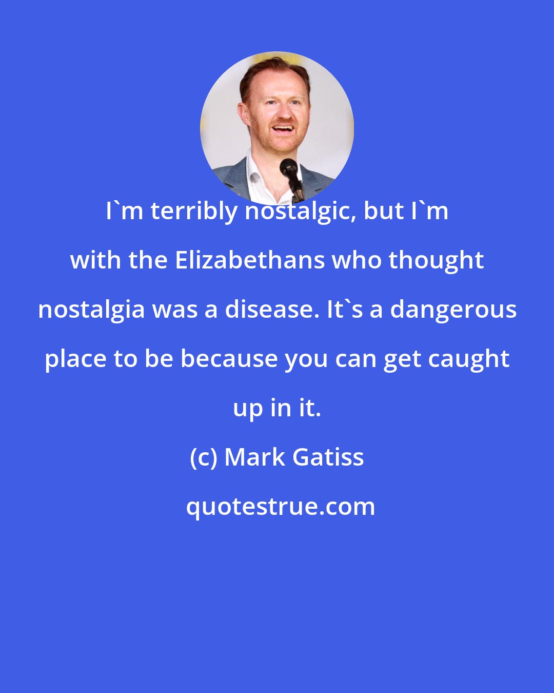 Mark Gatiss: I'm terribly nostalgic, but I'm with the Elizabethans who thought nostalgia was a disease. It's a dangerous place to be because you can get caught up in it.