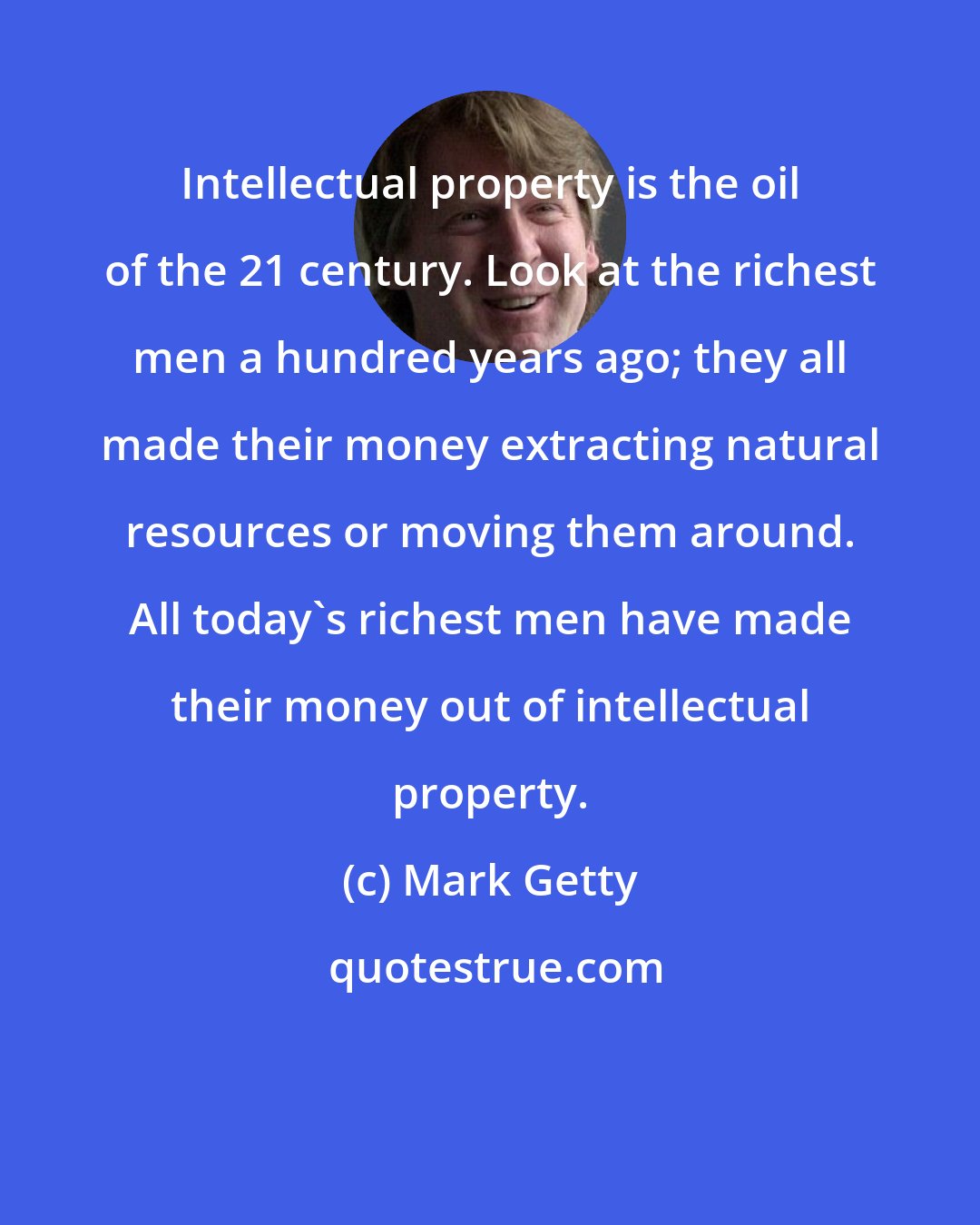 Mark Getty: Intellectual property is the oil of the 21 century. Look at the richest men a hundred years ago; they all made their money extracting natural resources or moving them around. All today's richest men have made their money out of intellectual property.