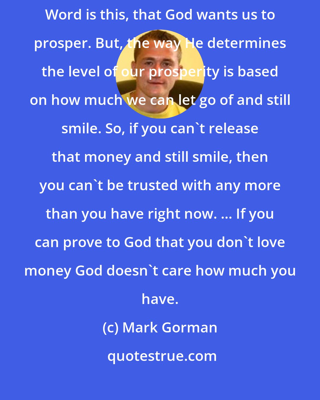 Mark Gorman: One of the things I've learned as I've studied the principles in God's Word is this, that God wants us to prosper. But, the way He determines the level of our prosperity is based on how much we can let go of and still smile. So, if you can't release that money and still smile, then you can't be trusted with any more than you have right now. ... If you can prove to God that you don't love money God doesn't care how much you have.