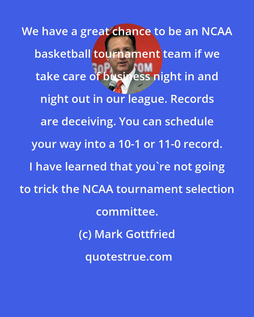 Mark Gottfried: We have a great chance to be an NCAA basketball tournament team if we take care of business night in and night out in our league. Records are deceiving. You can schedule your way into a 10-1 or 11-0 record. I have learned that you're not going to trick the NCAA tournament selection committee.
