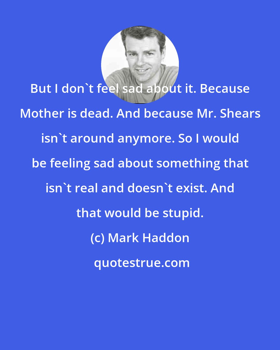 Mark Haddon: But I don't feel sad about it. Because Mother is dead. And because Mr. Shears isn't around anymore. So I would be feeling sad about something that isn't real and doesn't exist. And that would be stupid.