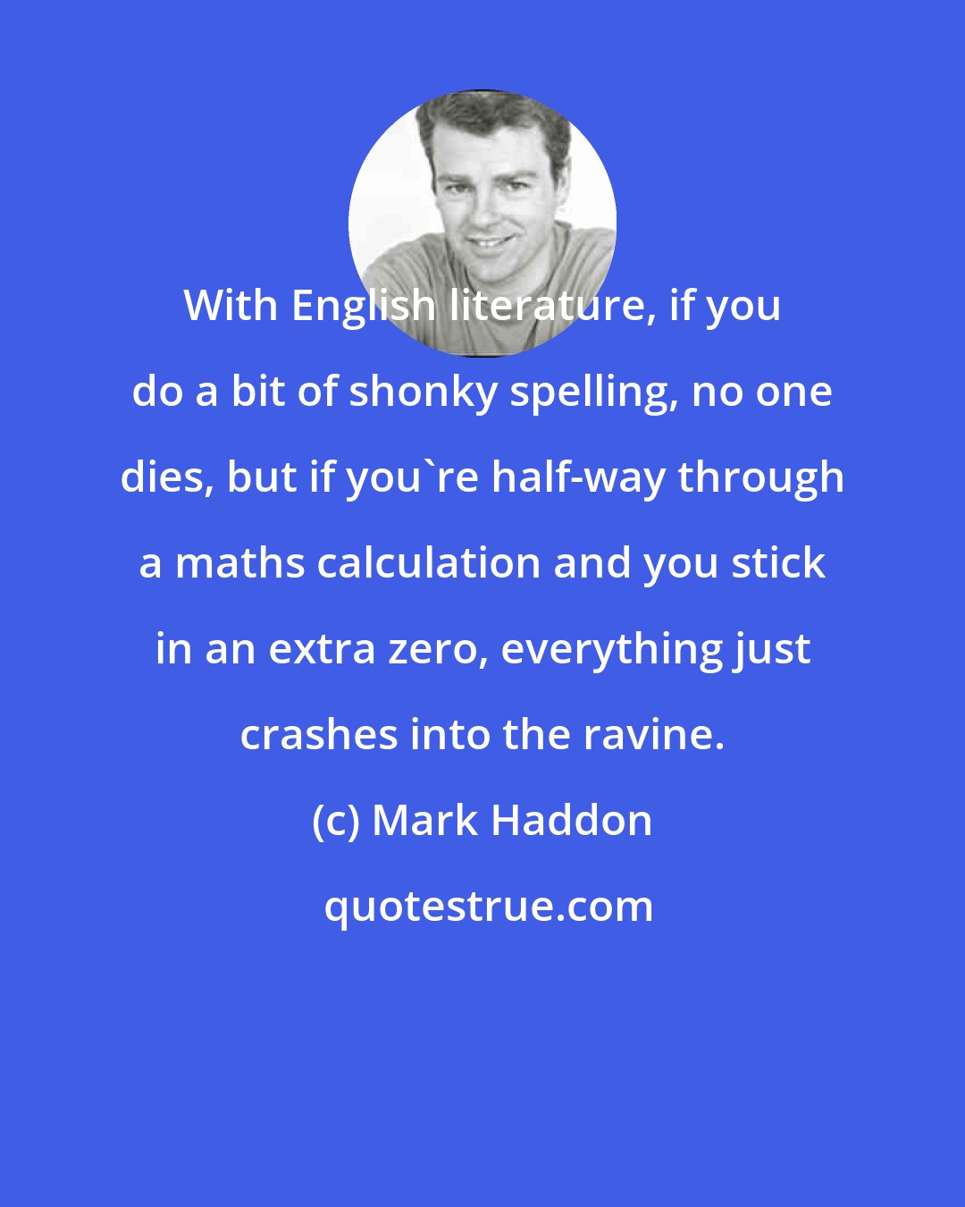 Mark Haddon: With English literature, if you do a bit of shonky spelling, no one dies, but if you're half-way through a maths calculation and you stick in an extra zero, everything just crashes into the ravine.