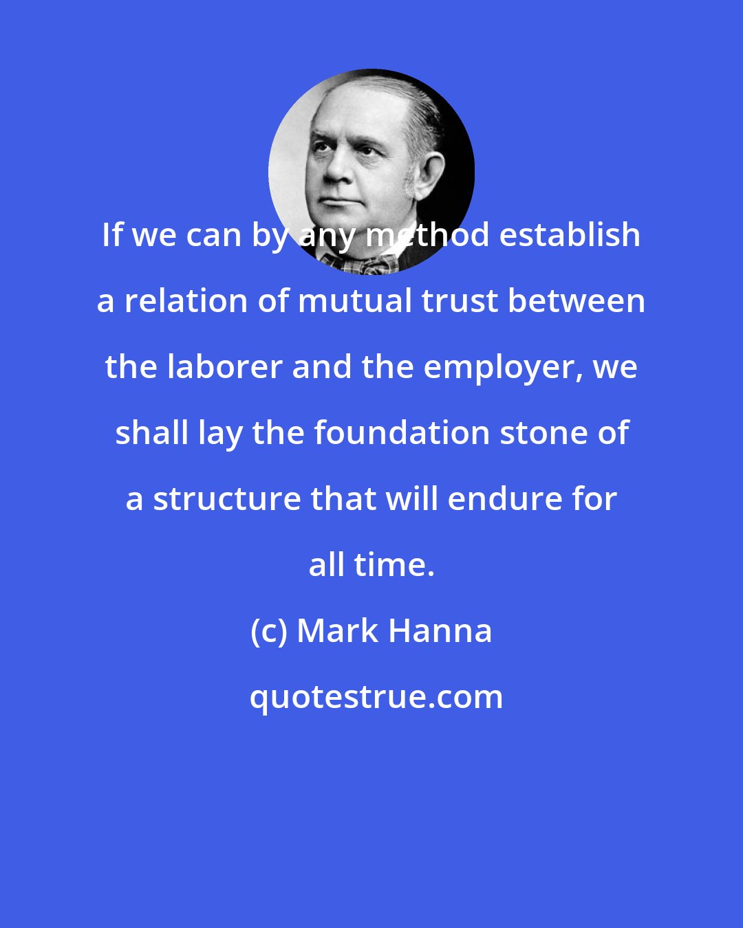 Mark Hanna: If we can by any method establish a relation of mutual trust between the laborer and the employer, we shall lay the foundation stone of a structure that will endure for all time.