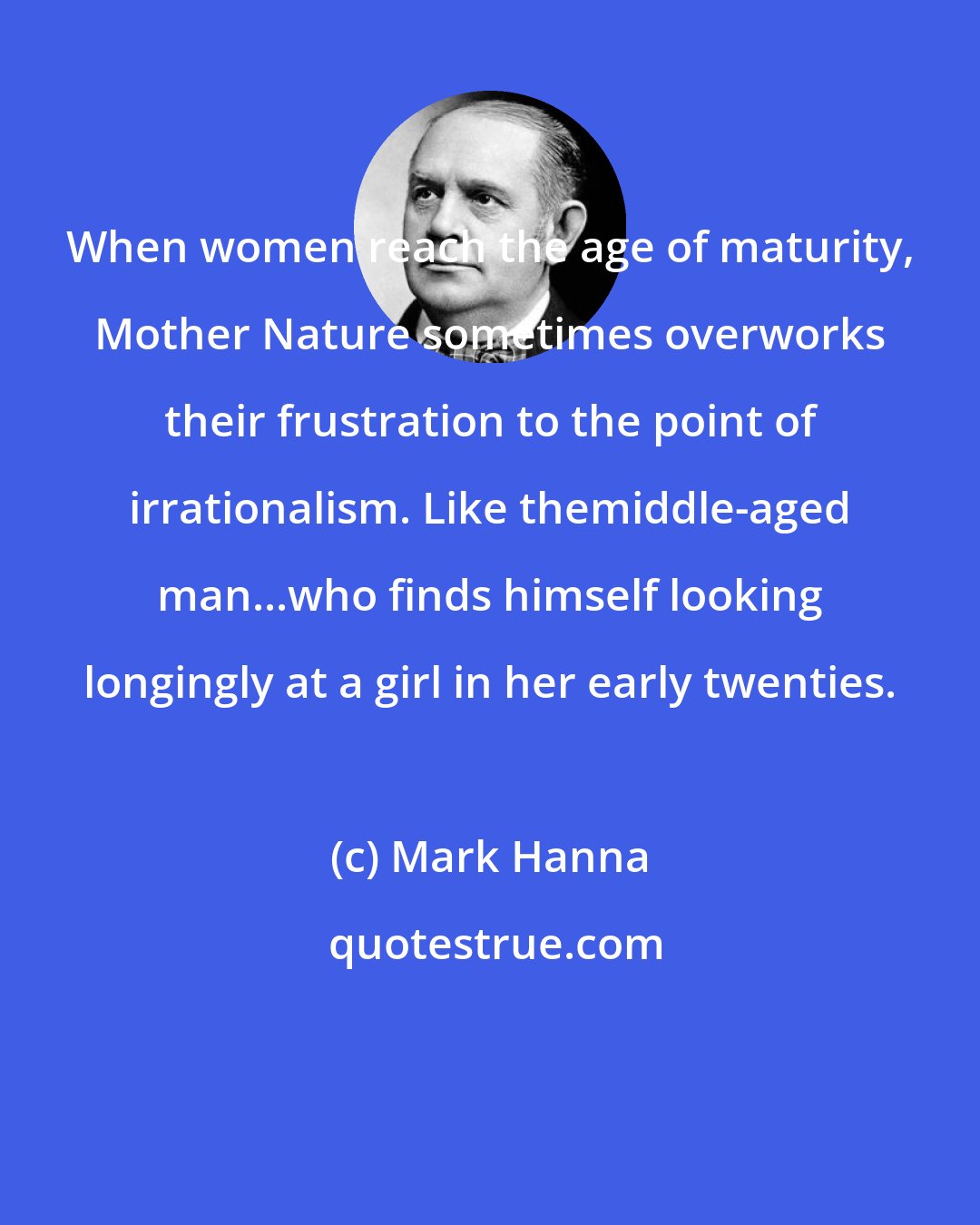 Mark Hanna: When women reach the age of maturity, Mother Nature sometimes overworks their frustration to the point of irrationalism. Like themiddle-aged man...who finds himself looking longingly at a girl in her early twenties.
