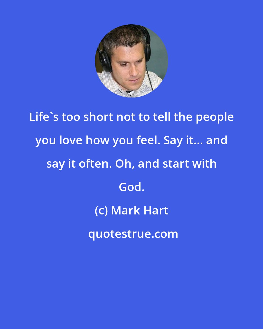 Mark Hart: Life's too short not to tell the people you love how you feel. Say it... and say it often. Oh, and start with God.