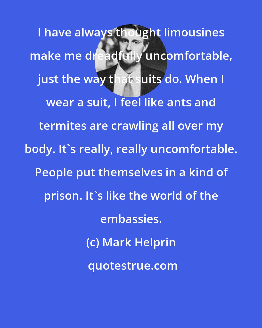 Mark Helprin: I have always thought limousines make me dreadfully uncomfortable, just the way that suits do. When I wear a suit, I feel like ants and termites are crawling all over my body. It's really, really uncomfortable. People put themselves in a kind of prison. It's like the world of the embassies.