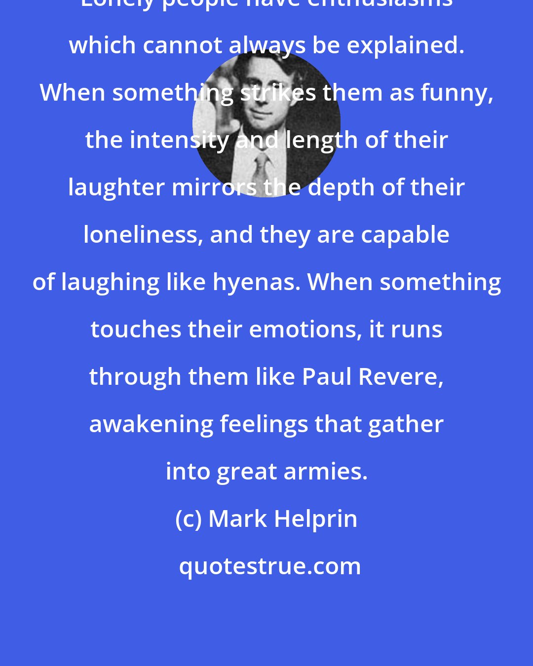 Mark Helprin: Lonely people have enthusiasms which cannot always be explained. When something strikes them as funny, the intensity and length of their laughter mirrors the depth of their loneliness, and they are capable of laughing like hyenas. When something touches their emotions, it runs through them like Paul Revere, awakening feelings that gather into great armies.
