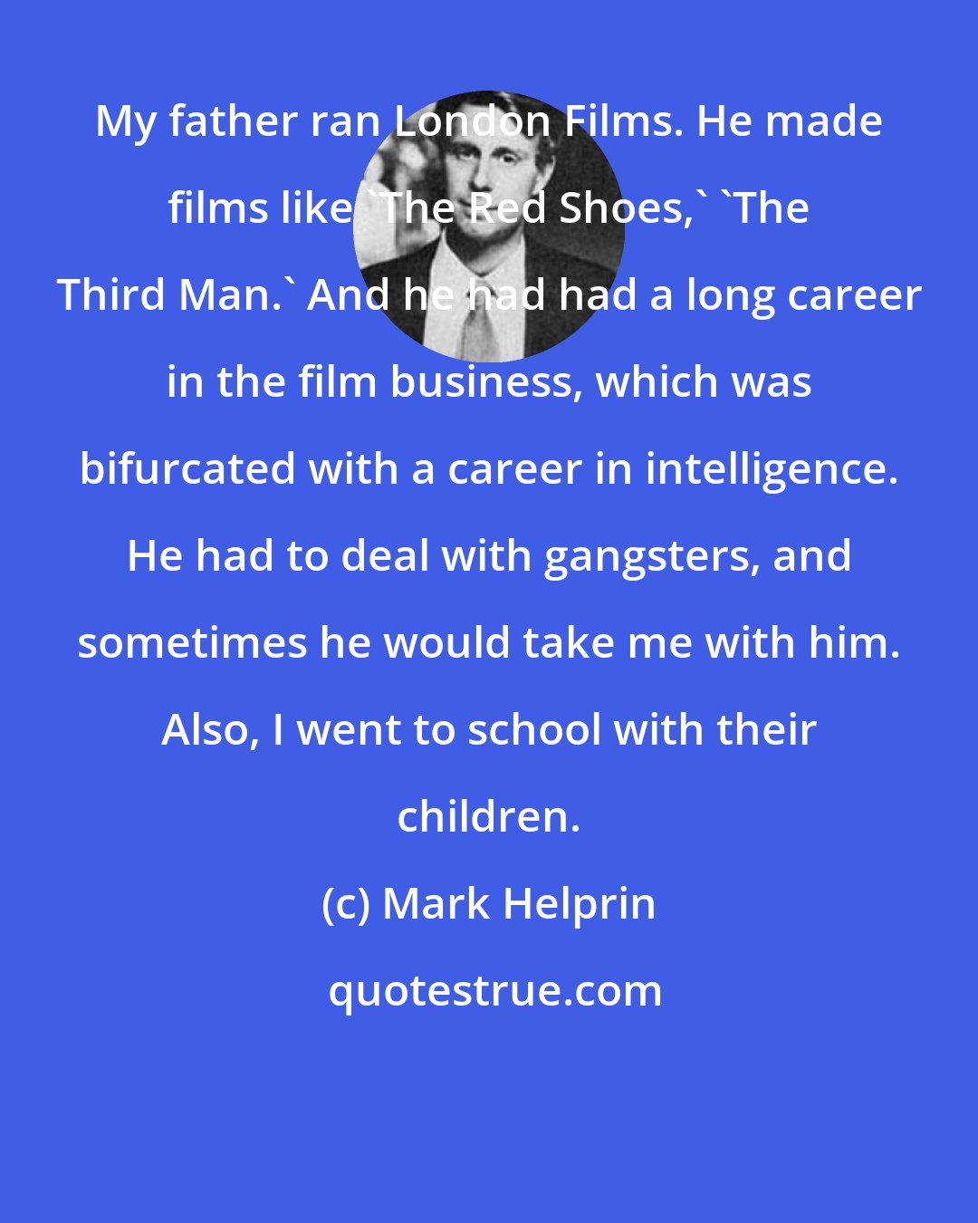 Mark Helprin: My father ran London Films. He made films like 'The Red Shoes,' 'The Third Man.' And he had had a long career in the film business, which was bifurcated with a career in intelligence. He had to deal with gangsters, and sometimes he would take me with him. Also, I went to school with their children.