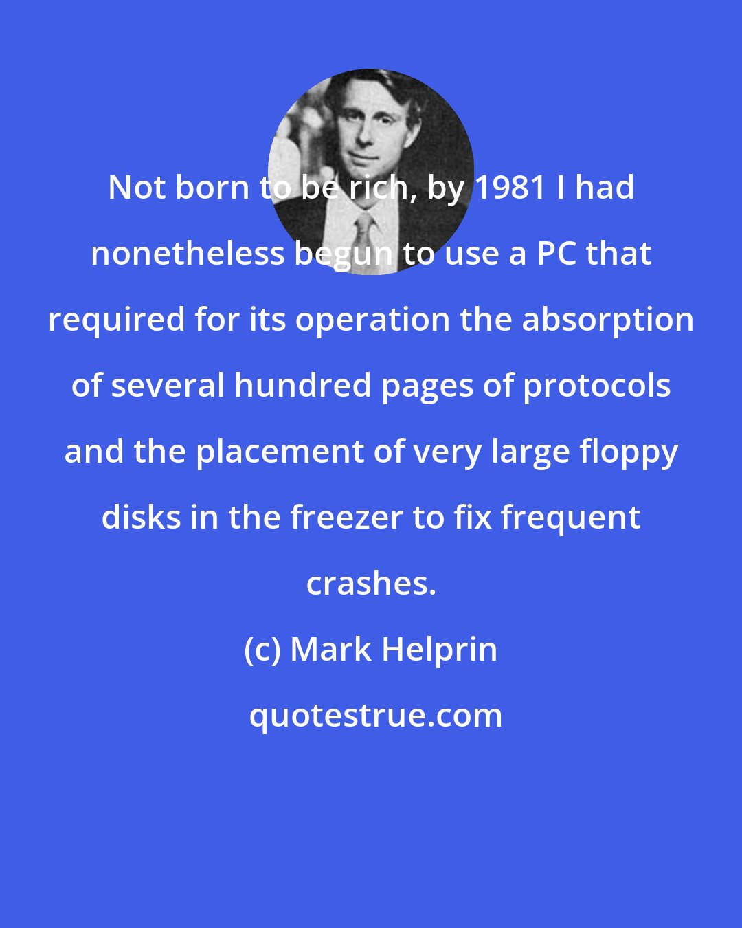 Mark Helprin: Not born to be rich, by 1981 I had nonetheless begun to use a PC that required for its operation the absorption of several hundred pages of protocols and the placement of very large floppy disks in the freezer to fix frequent crashes.