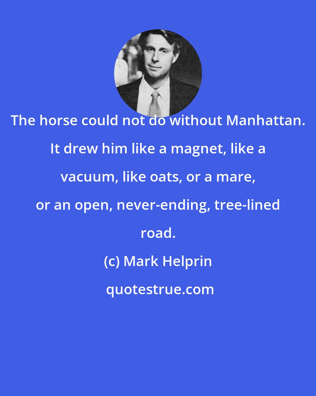 Mark Helprin: The horse could not do without Manhattan. It drew him like a magnet, like a vacuum, like oats, or a mare, or an open, never-ending, tree-lined road.