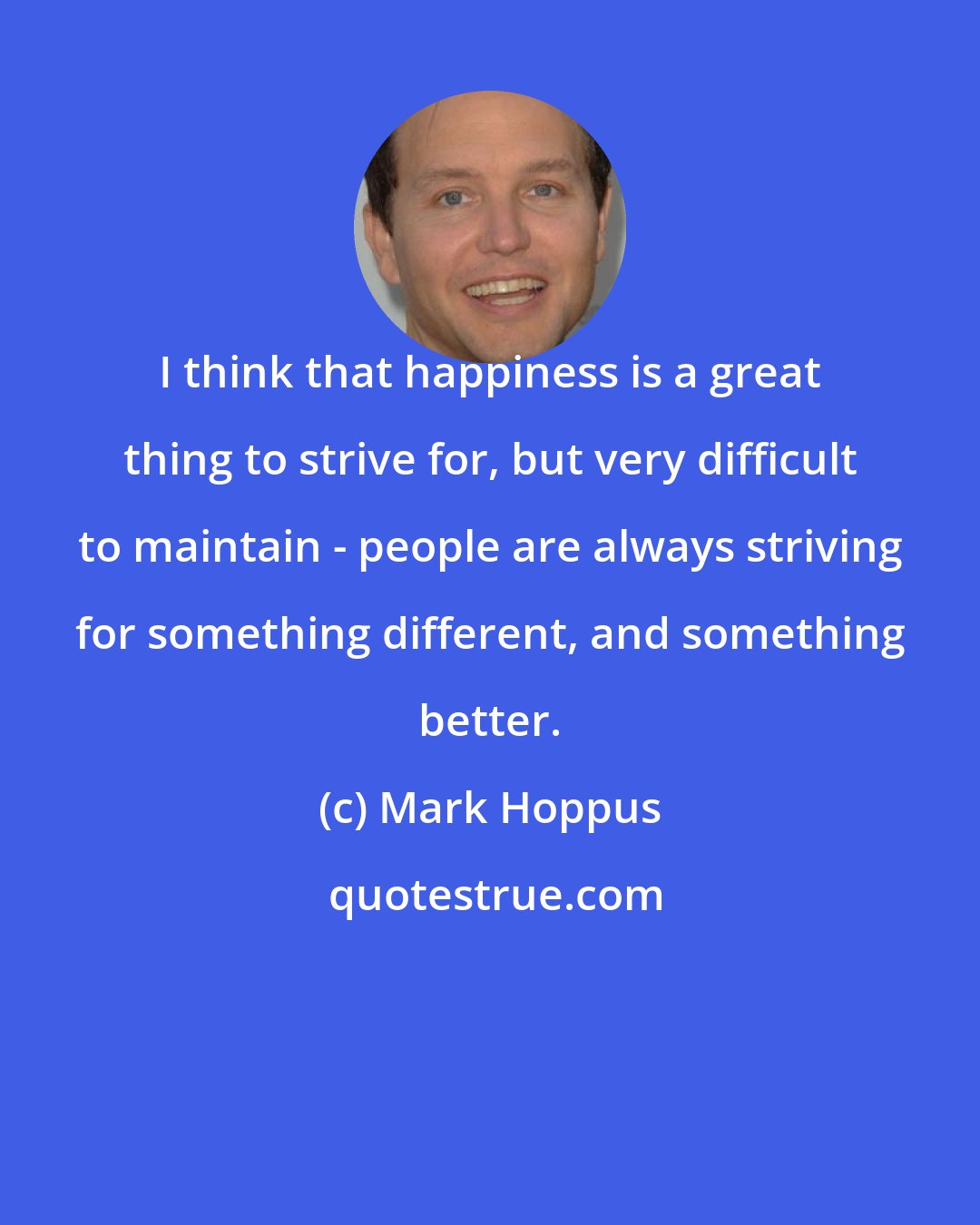 Mark Hoppus: I think that happiness is a great thing to strive for, but very difficult to maintain - people are always striving for something different, and something better.