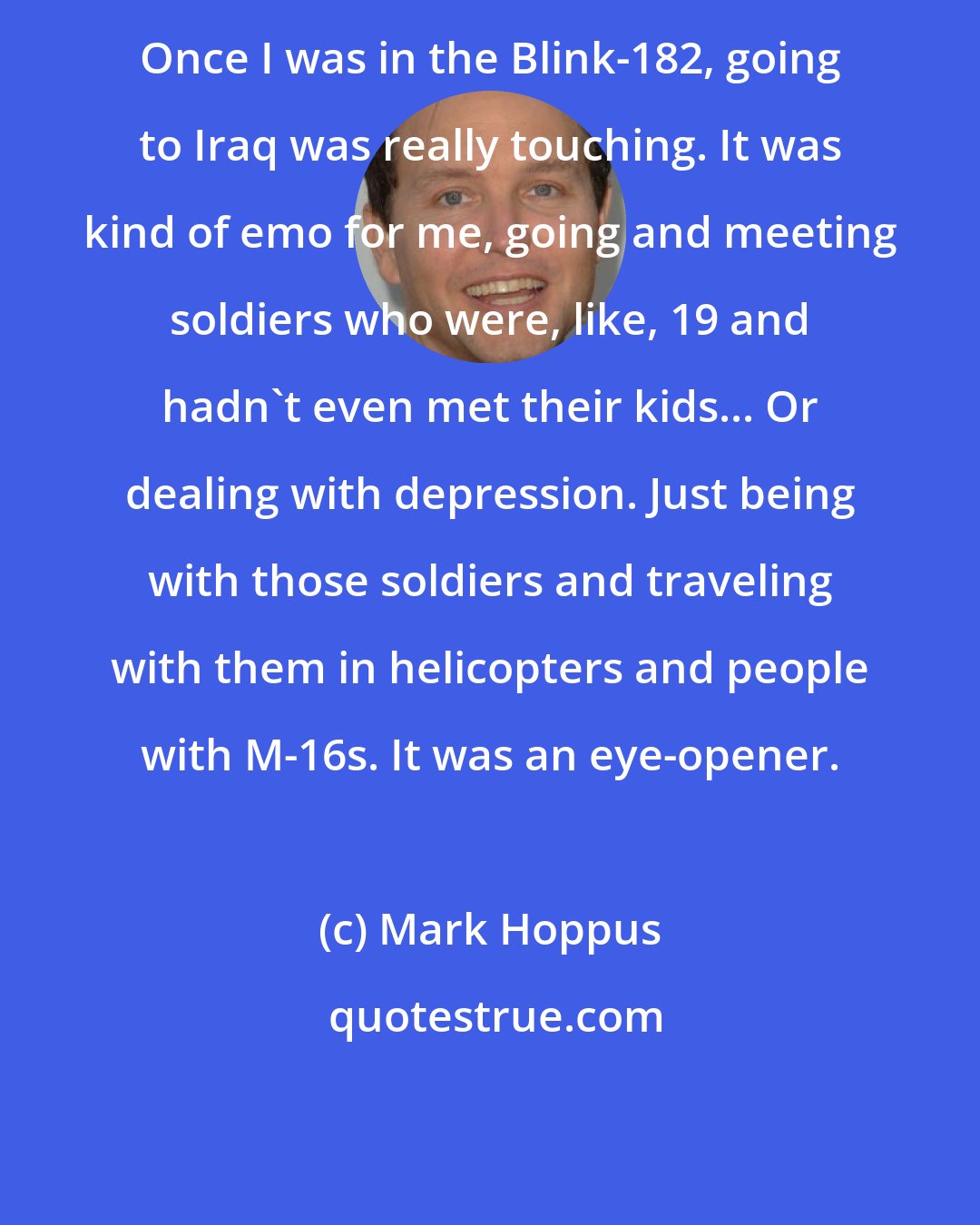 Mark Hoppus: Once I was in the Blink-182, going to Iraq was really touching. It was kind of emo for me, going and meeting soldiers who were, like, 19 and hadn't even met their kids... Or dealing with depression. Just being with those soldiers and traveling with them in helicopters and people with M-16s. It was an eye-opener.