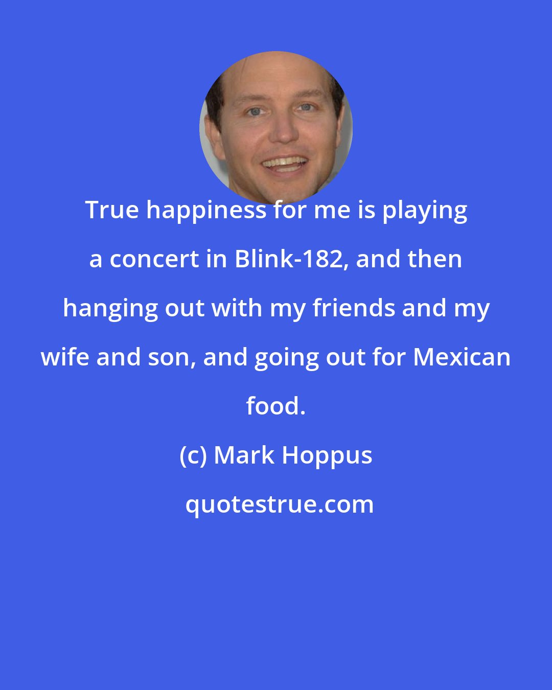 Mark Hoppus: True happiness for me is playing a concert in Blink-182, and then hanging out with my friends and my wife and son, and going out for Mexican food.