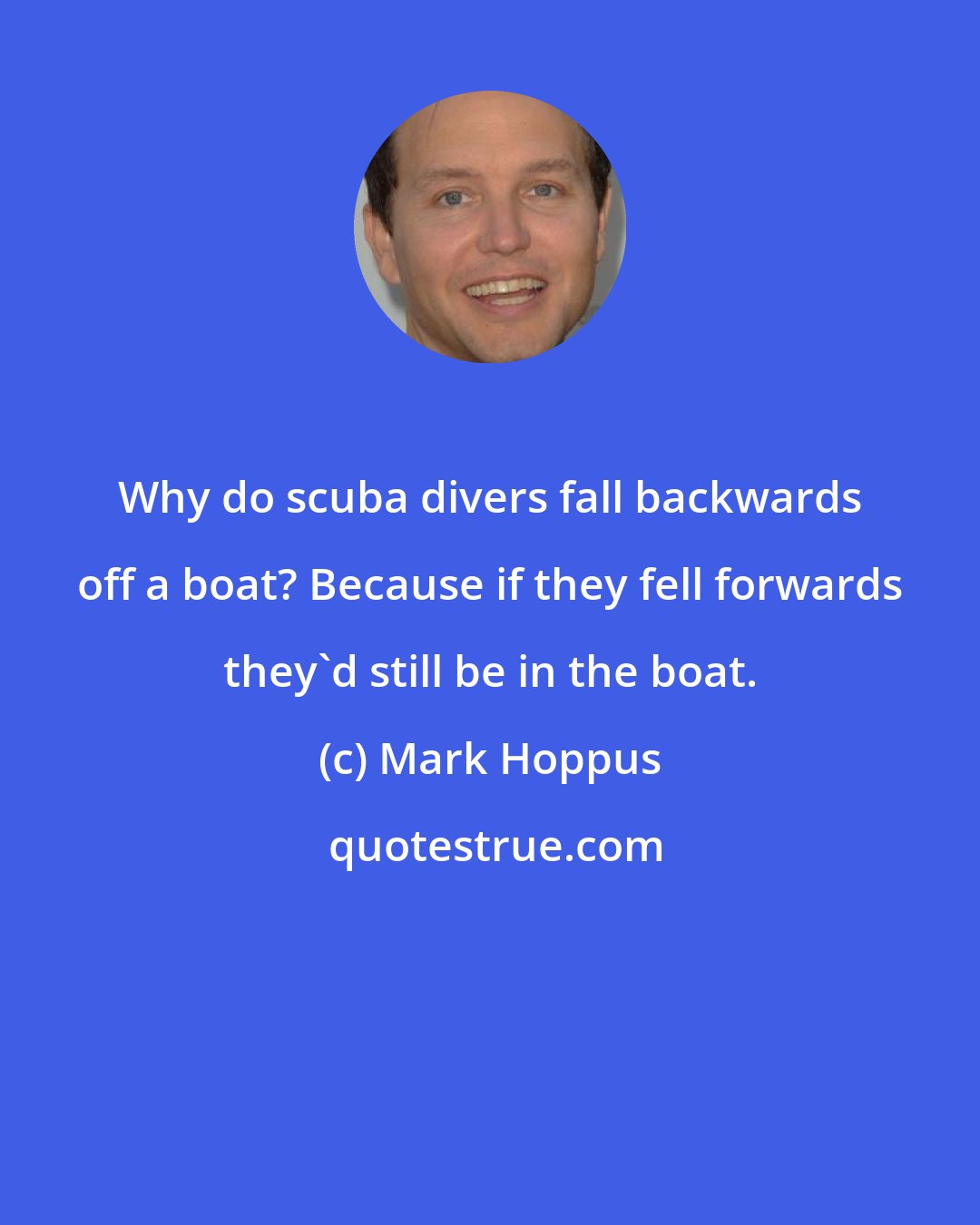 Mark Hoppus: Why do scuba divers fall backwards off a boat? Because if they fell forwards they'd still be in the boat.