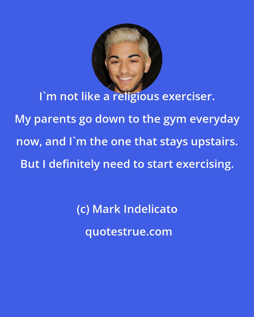 Mark Indelicato: I'm not like a religious exerciser. My parents go down to the gym everyday now, and I'm the one that stays upstairs. But I definitely need to start exercising.