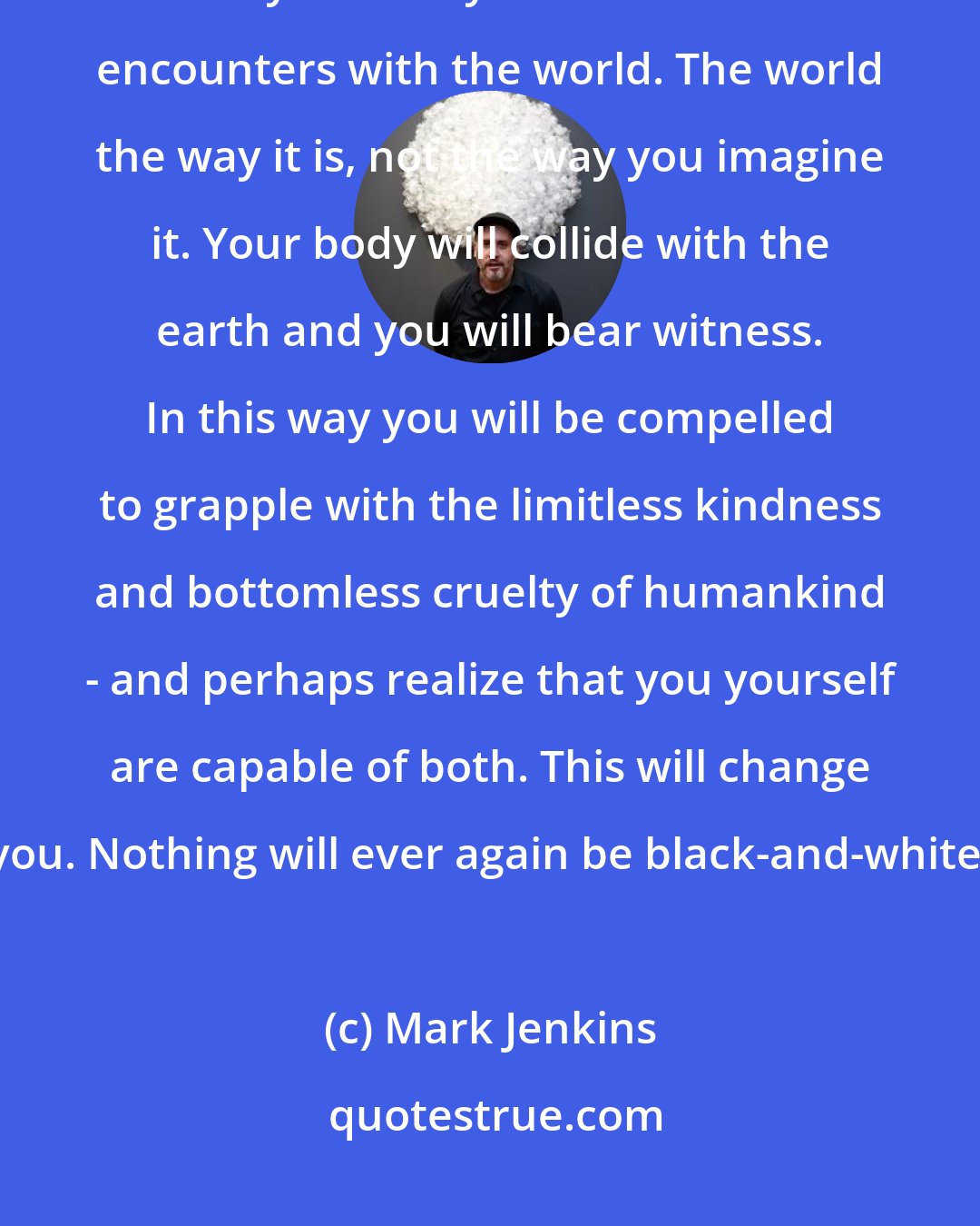Mark Jenkins: Adventure is a path. Real adventure - self-determined, self-motivated, often risky - forces you to have firsthand encounters with the world. The world the way it is, not the way you imagine it. Your body will collide with the earth and you will bear witness. In this way you will be compelled to grapple with the limitless kindness and bottomless cruelty of humankind - and perhaps realize that you yourself are capable of both. This will change you. Nothing will ever again be black-and-white.