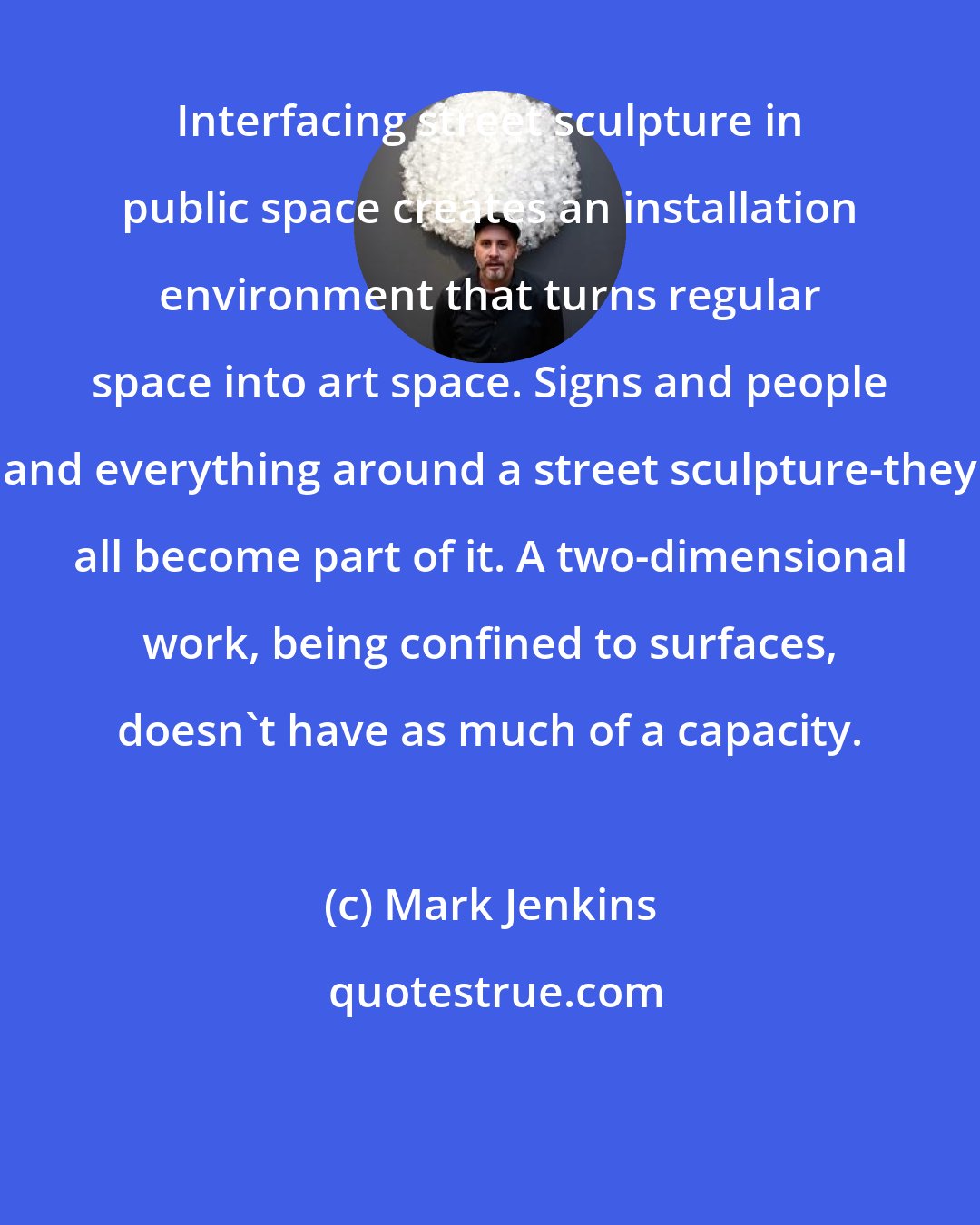 Mark Jenkins: Interfacing street sculpture in public space creates an installation environment that turns regular space into art space. Signs and people and everything around a street sculpture-they all become part of it. A two-dimensional work, being confined to surfaces, doesn't have as much of a capacity.