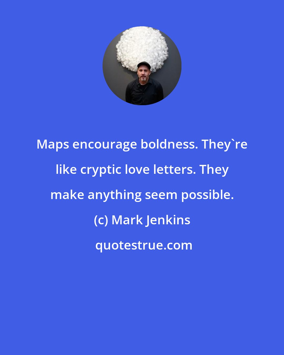 Mark Jenkins: Maps encourage boldness. They're like cryptic love letters. They make anything seem possible.