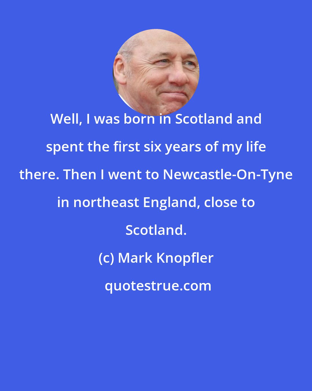 Mark Knopfler: Well, I was born in Scotland and spent the first six years of my life there. Then I went to Newcastle-On-Tyne in northeast England, close to Scotland.