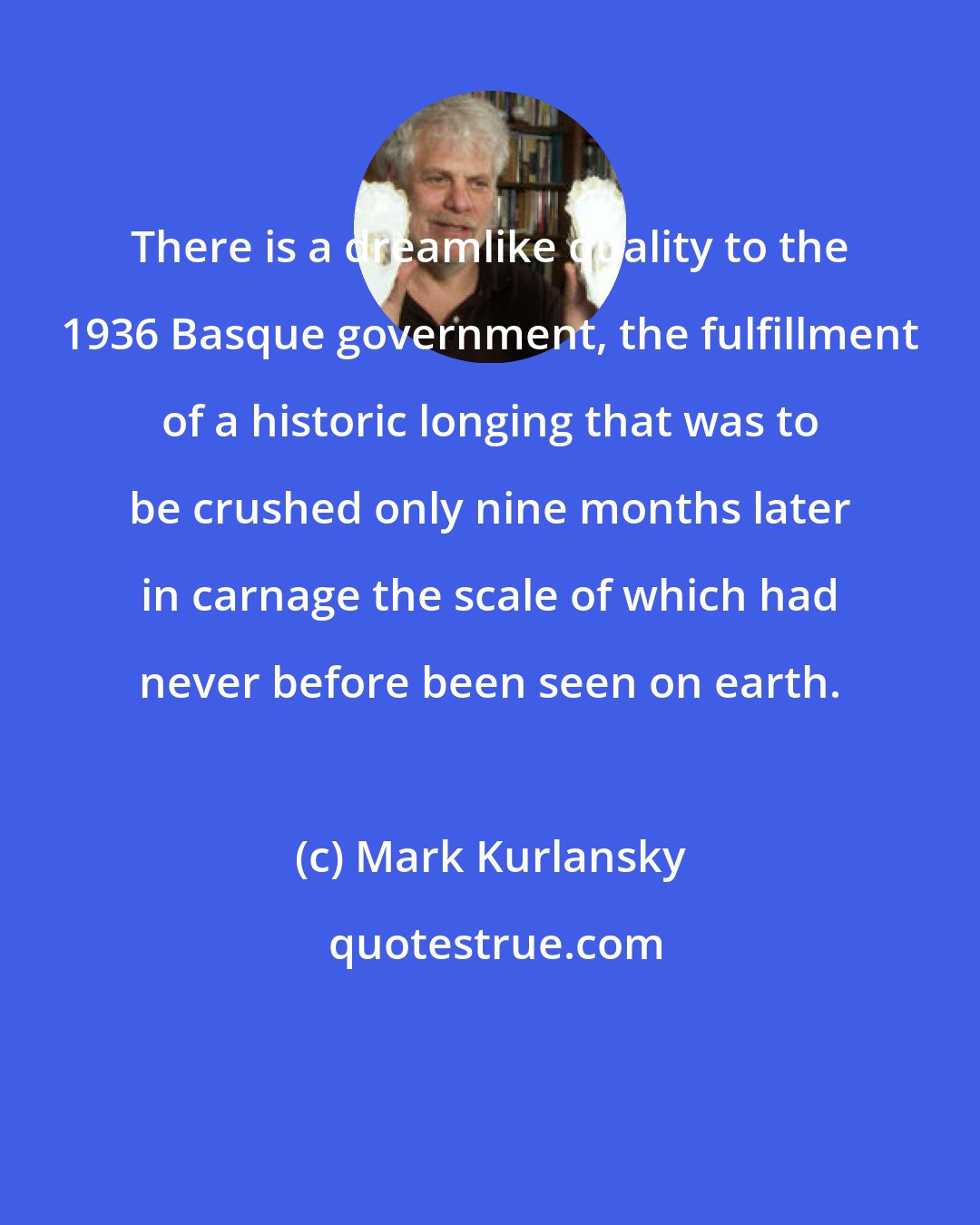 Mark Kurlansky: There is a dreamlike quality to the 1936 Basque government, the fulfillment of a historic longing that was to be crushed only nine months later in carnage the scale of which had never before been seen on earth.