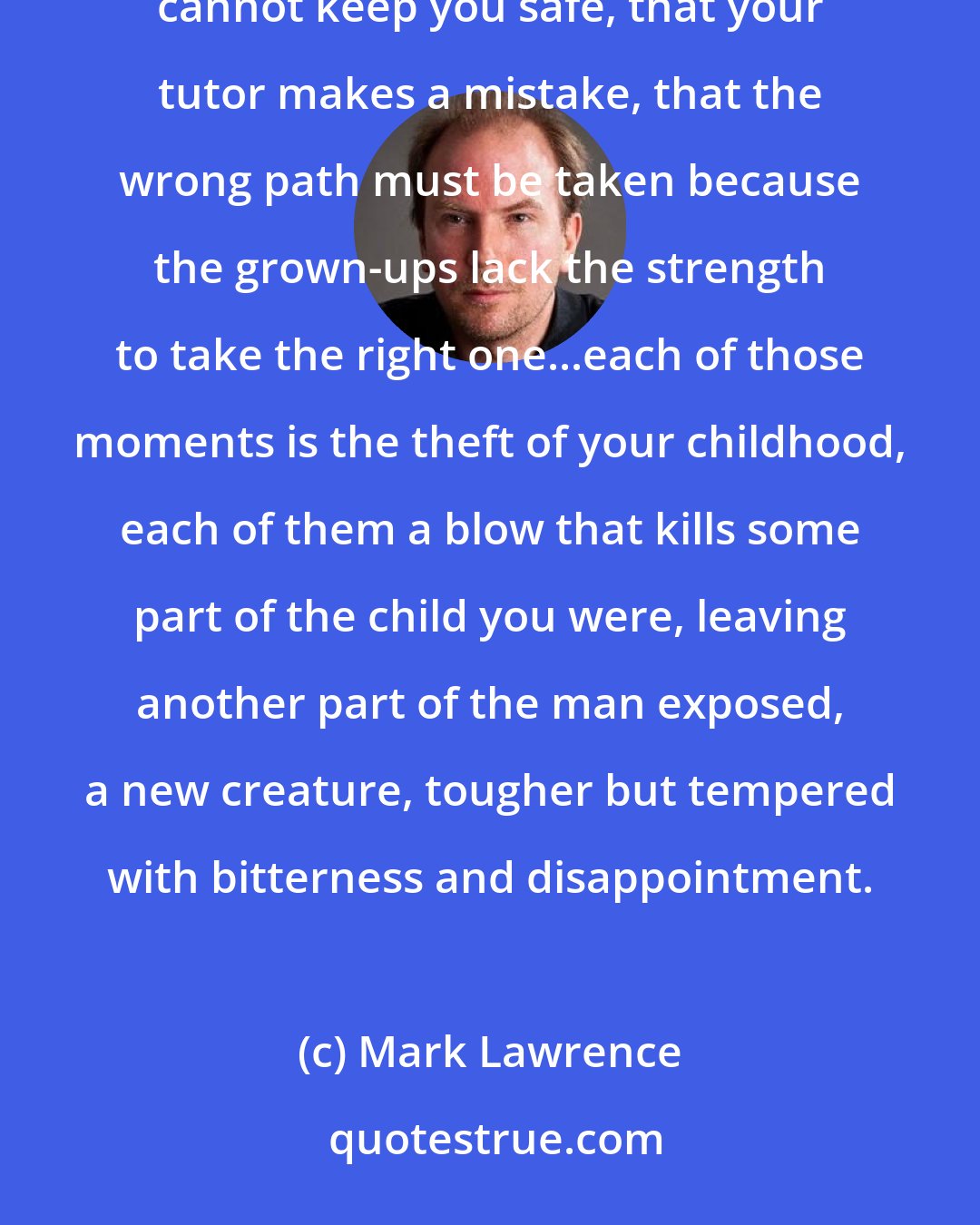 Mark Lawrence: As a child there's a horror in discovering the limitations of the ones you love. The time you find that your mother cannot keep you safe, that your tutor makes a mistake, that the wrong path must be taken because the grown-ups lack the strength to take the right one...each of those moments is the theft of your childhood, each of them a blow that kills some part of the child you were, leaving another part of the man exposed, a new creature, tougher but tempered with bitterness and disappointment.