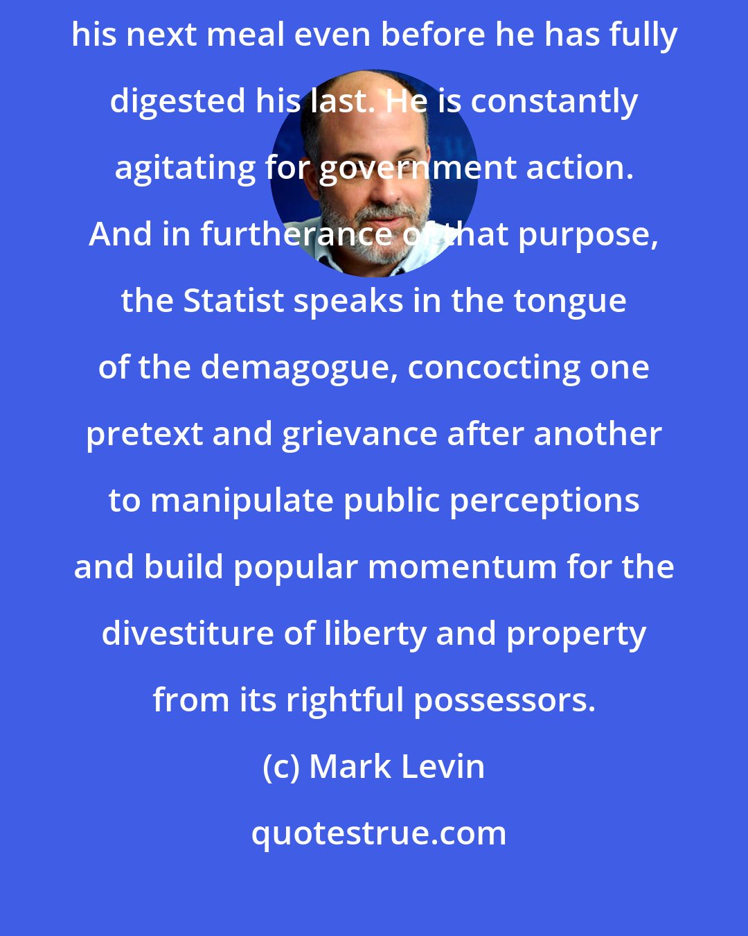 Mark Levin: The Statist has an insatiable appetite for control. His sights are set on his next meal even before he has fully digested his last. He is constantly agitating for government action. And in furtherance of that purpose, the Statist speaks in the tongue of the demagogue, concocting one pretext and grievance after another to manipulate public perceptions and build popular momentum for the divestiture of liberty and property from its rightful possessors.