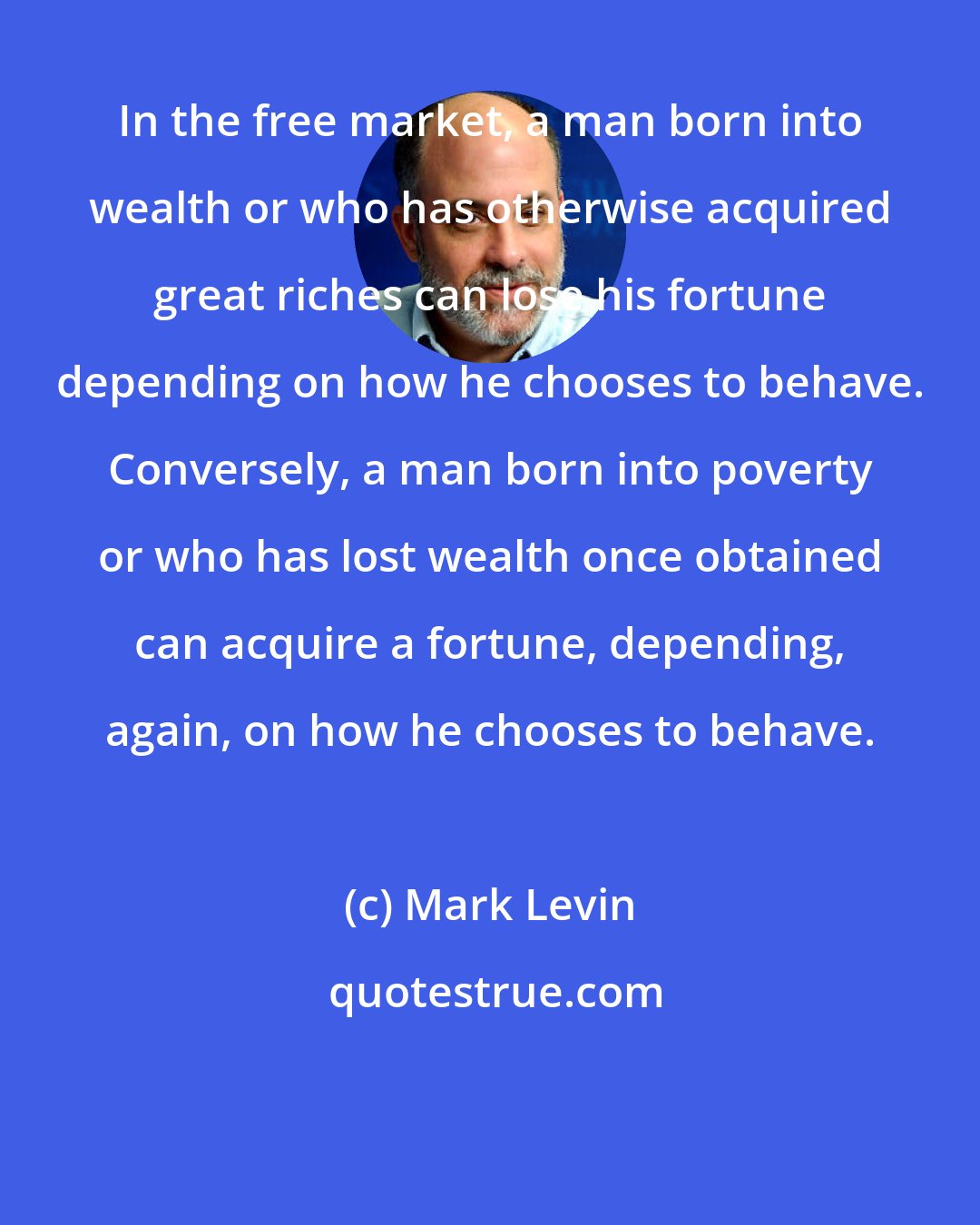 Mark Levin: In the free market, a man born into wealth or who has otherwise acquired great riches can lose his fortune depending on how he chooses to behave. Conversely, a man born into poverty or who has lost wealth once obtained can acquire a fortune, depending, again, on how he chooses to behave.