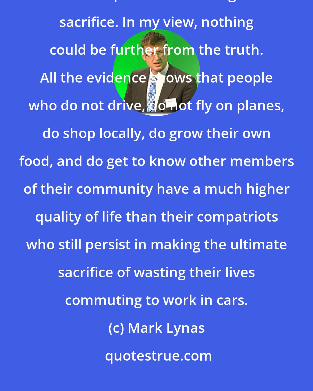 Mark Lynas: An outdated view still prevails that a low-carbon lifestyle requires immense personal suffering and sacrifice. In my view, nothing could be further from the truth. All the evidence shows that people who do not drive, do not fly on planes, do shop locally, do grow their own food, and do get to know other members of their community have a much higher quality of life than their compatriots who still persist in making the ultimate sacrifice of wasting their lives commuting to work in cars.