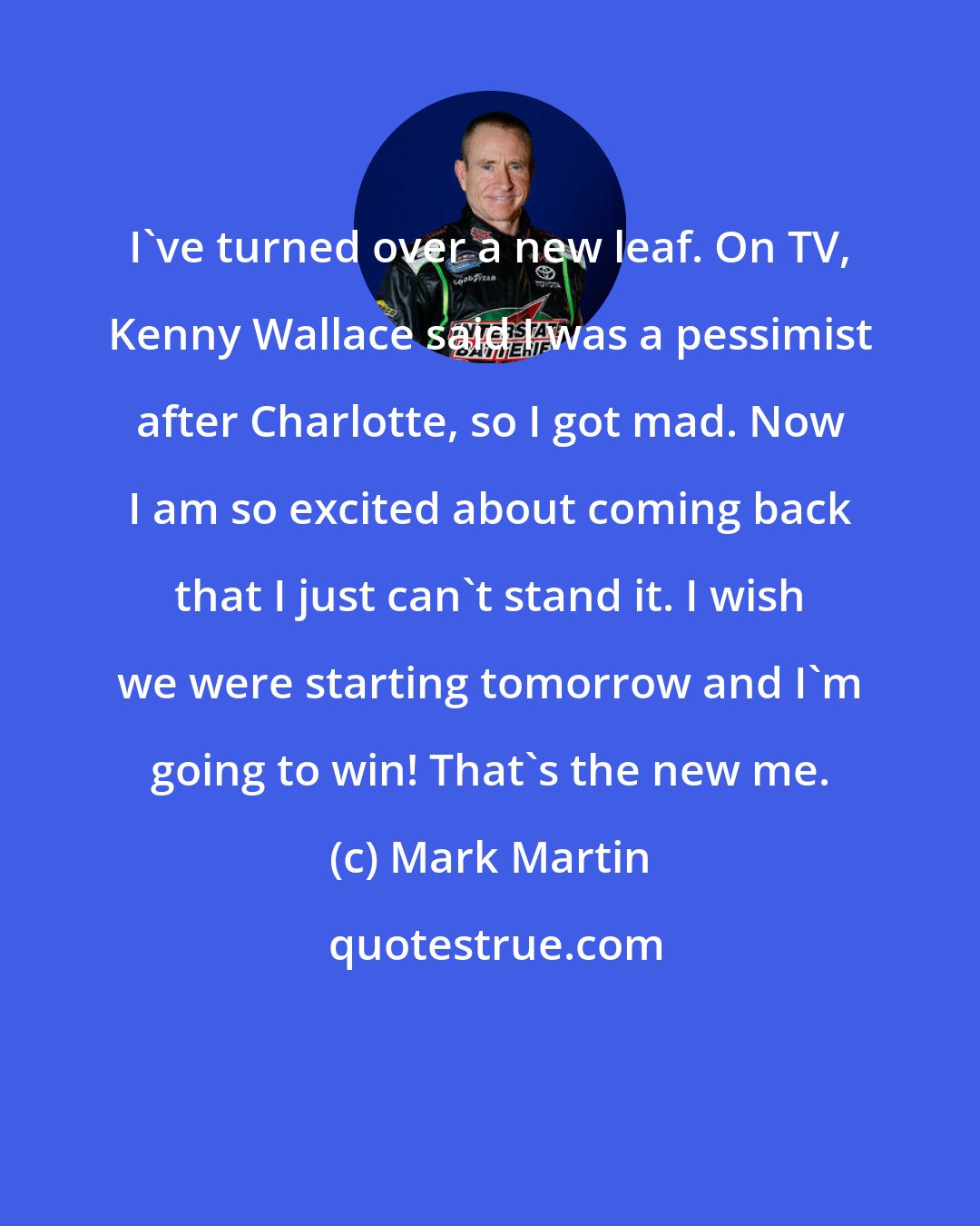 Mark Martin: I've turned over a new leaf. On TV, Kenny Wallace said I was a pessimist after Charlotte, so I got mad. Now I am so excited about coming back that I just can't stand it. I wish we were starting tomorrow and I'm going to win! That's the new me.