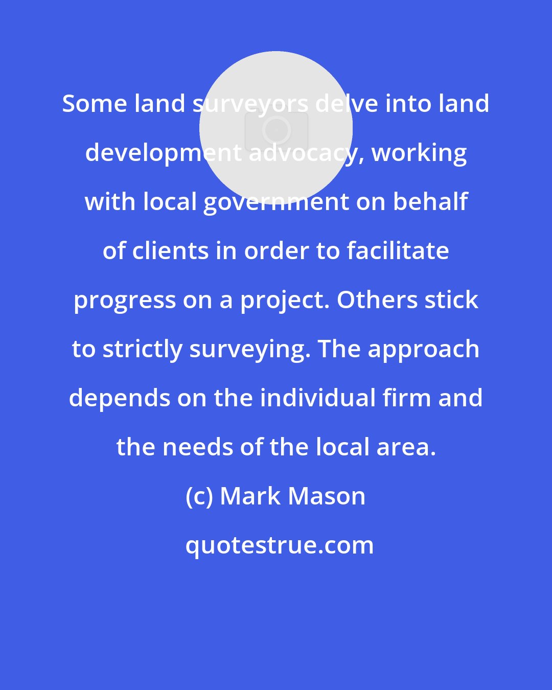 Mark Mason: Some land surveyors delve into land development advocacy, working with local government on behalf of clients in order to facilitate progress on a project. Others stick to strictly surveying. The approach depends on the individual firm and the needs of the local area.