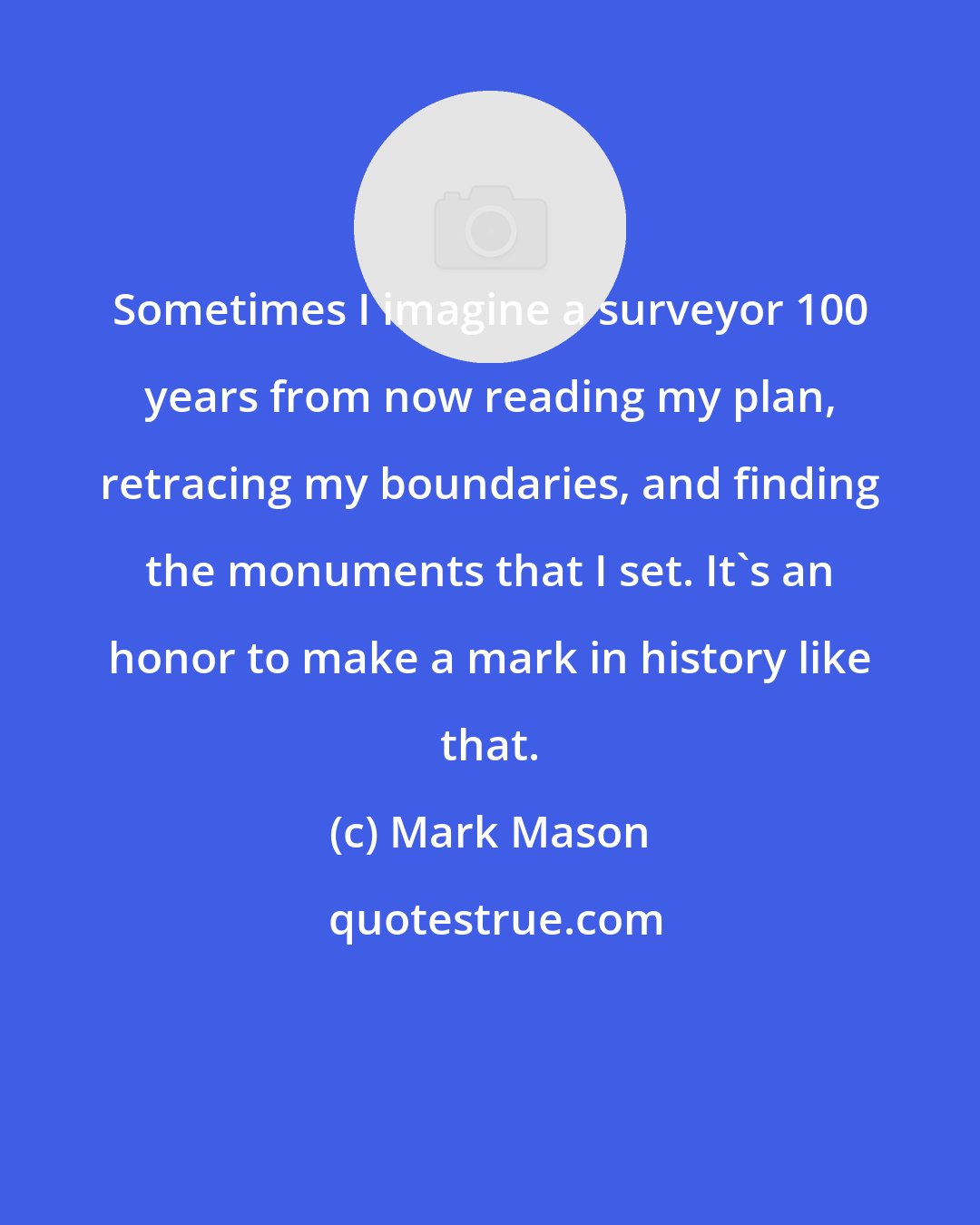 Mark Mason: Sometimes I imagine a surveyor 100 years from now reading my plan, retracing my boundaries, and finding the monuments that I set. It's an honor to make a mark in history like that.