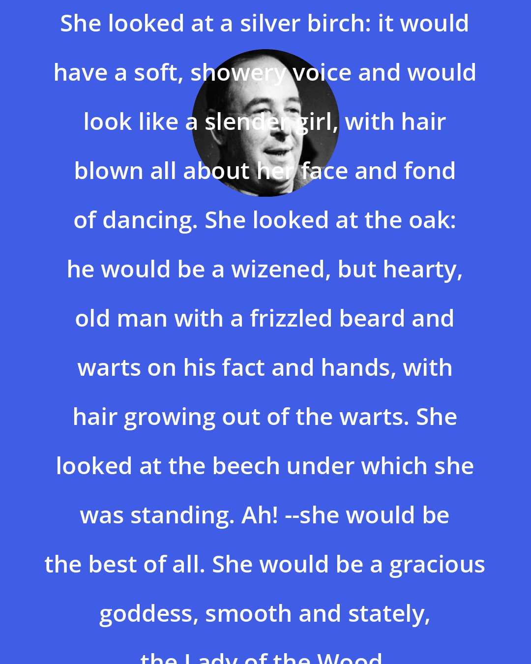 C. S. Lewis: She looked at a silver birch: it would have a soft, showery voice and would look like a slender girl, with hair blown all about her face and fond of dancing. She looked at the oak: he would be a wizened, but hearty, old man with a frizzled beard and warts on his fact and hands, with hair growing out of the warts. She looked at the beech under which she was standing. Ah! --she would be the best of all. She would be a gracious goddess, smooth and stately, the Lady of the Wood.