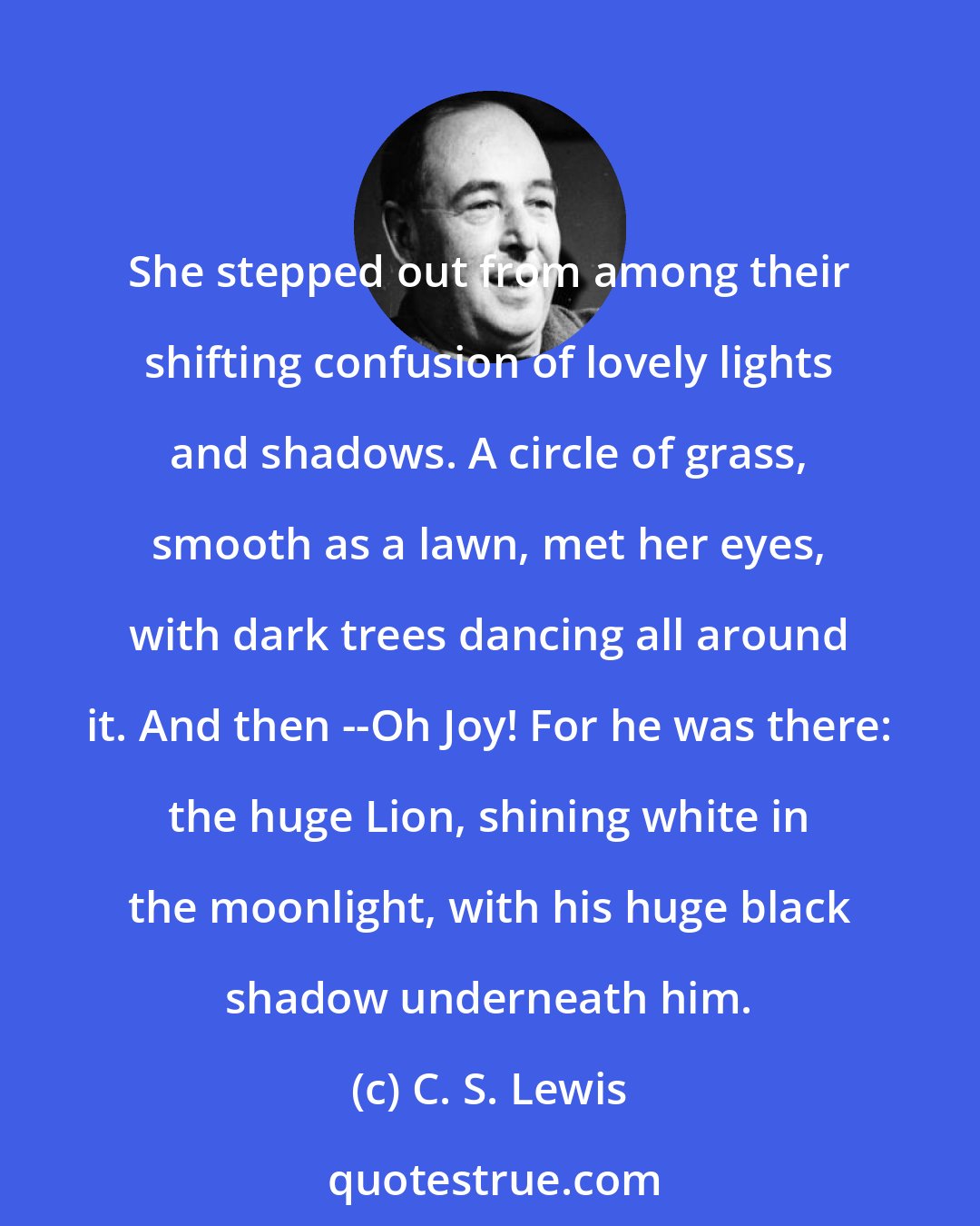 C. S. Lewis: She stepped out from among their shifting confusion of lovely lights and shadows. A circle of grass, smooth as a lawn, met her eyes, with dark trees dancing all around it. And then --Oh Joy! For he was there: the huge Lion, shining white in the moonlight, with his huge black shadow underneath him.