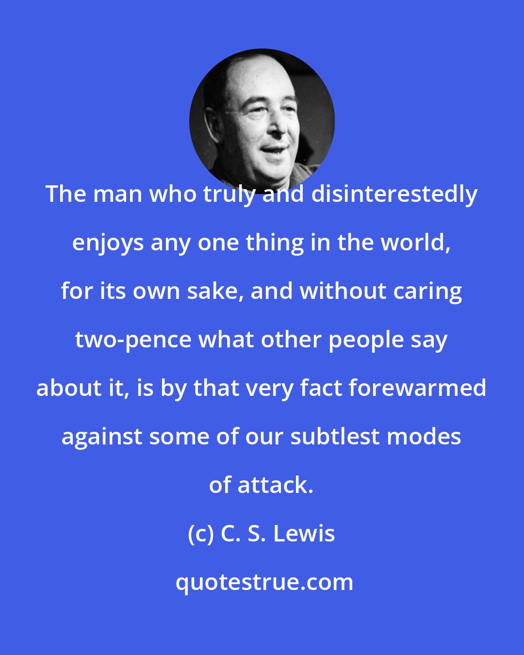 C. S. Lewis: The man who truly and disinterestedly enjoys any one thing in the world, for its own sake, and without caring two-pence what other people say about it, is by that very fact forewarmed against some of our subtlest modes of attack.