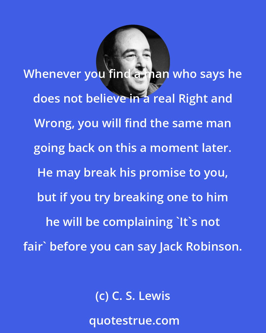 C. S. Lewis: Whenever you find a man who says he does not believe in a real Right and Wrong, you will find the same man going back on this a moment later. He may break his promise to you, but if you try breaking one to him he will be complaining 'It's not fair' before you can say Jack Robinson.