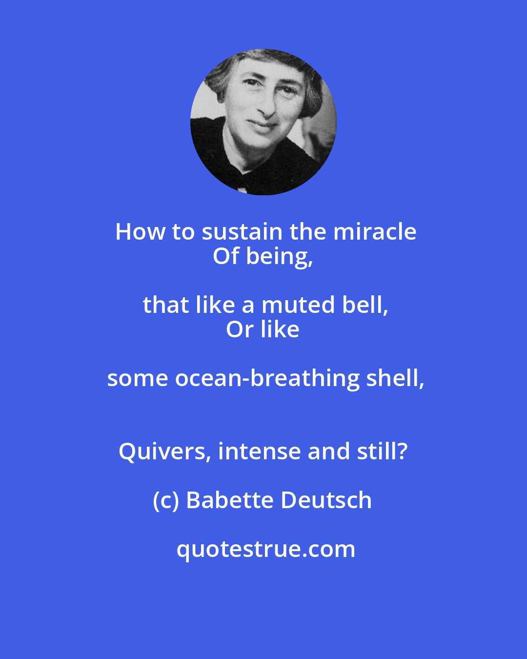 Babette Deutsch: How to sustain the miracle
 Of being, that like a muted bell,
 Or like some ocean-breathing shell,
 Quivers, intense and still?