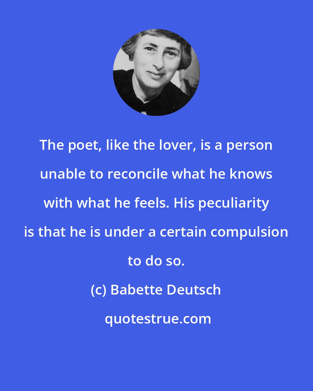 Babette Deutsch: The poet, like the lover, is a person unable to reconcile what he knows with what he feels. His peculiarity is that he is under a certain compulsion to do so.