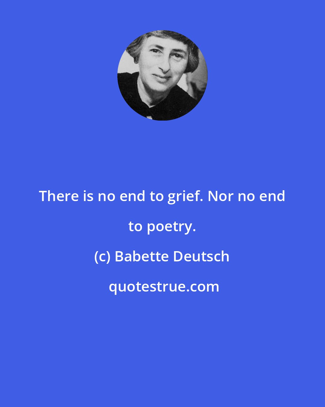 Babette Deutsch: There is no end to grief. Nor no end to poetry.
