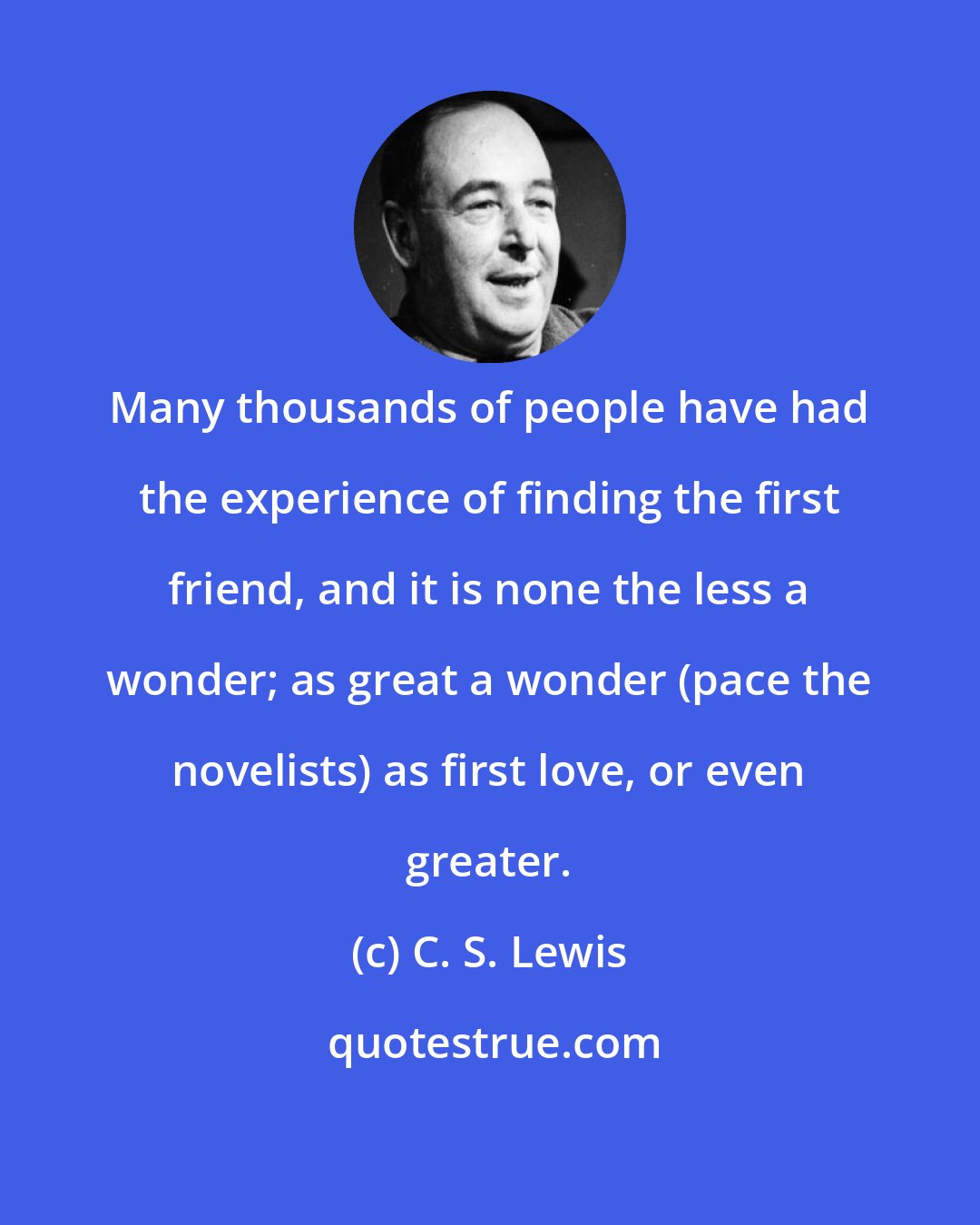 C. S. Lewis: Many thousands of people have had the experience of finding the first friend, and it is none the less a wonder; as great a wonder (pace the novelists) as first love, or even greater.