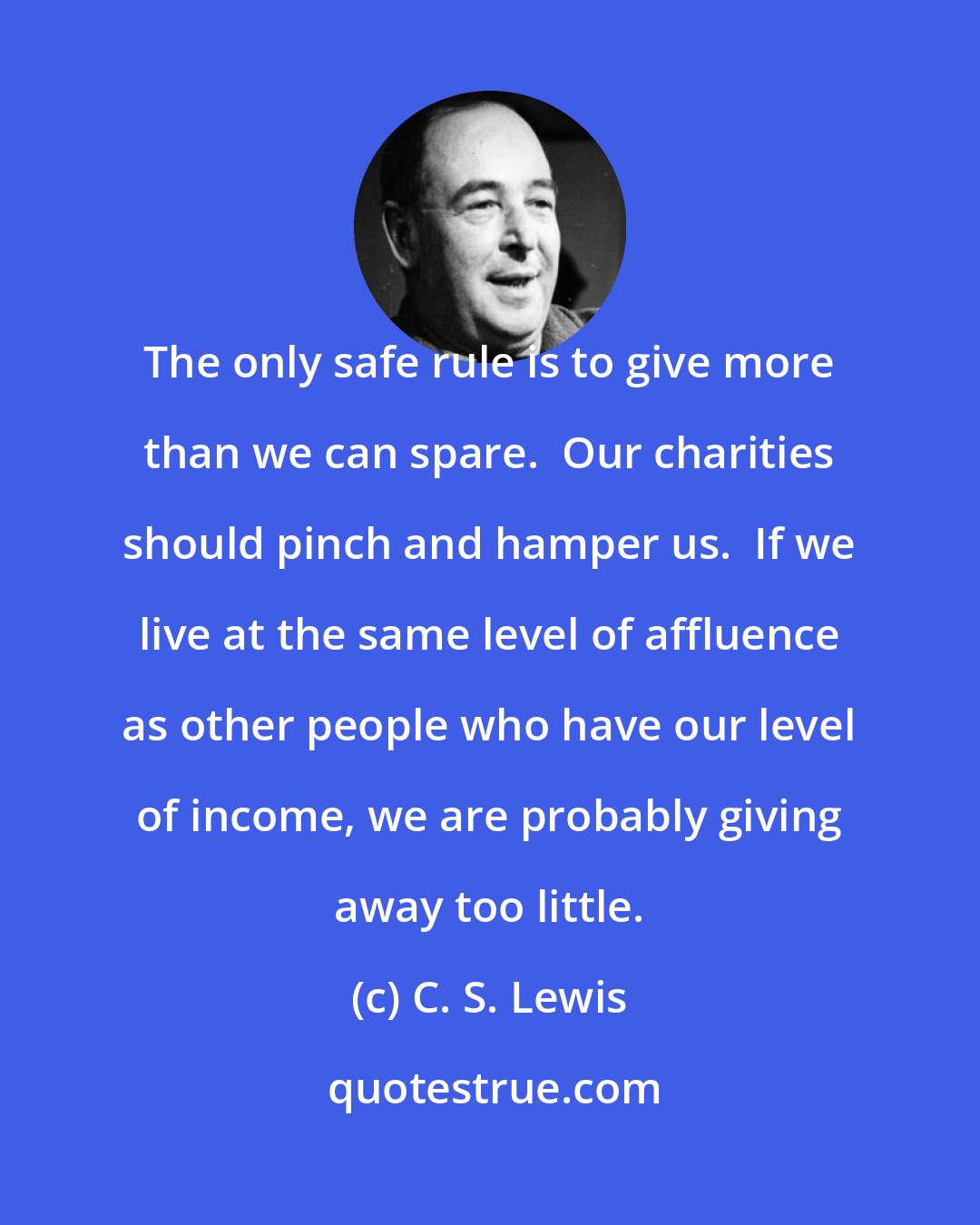 C. S. Lewis: The only safe rule is to give more than we can spare.  Our charities should pinch and hamper us.  If we live at the same level of affluence as other people who have our level of income, we are probably giving away too little.
