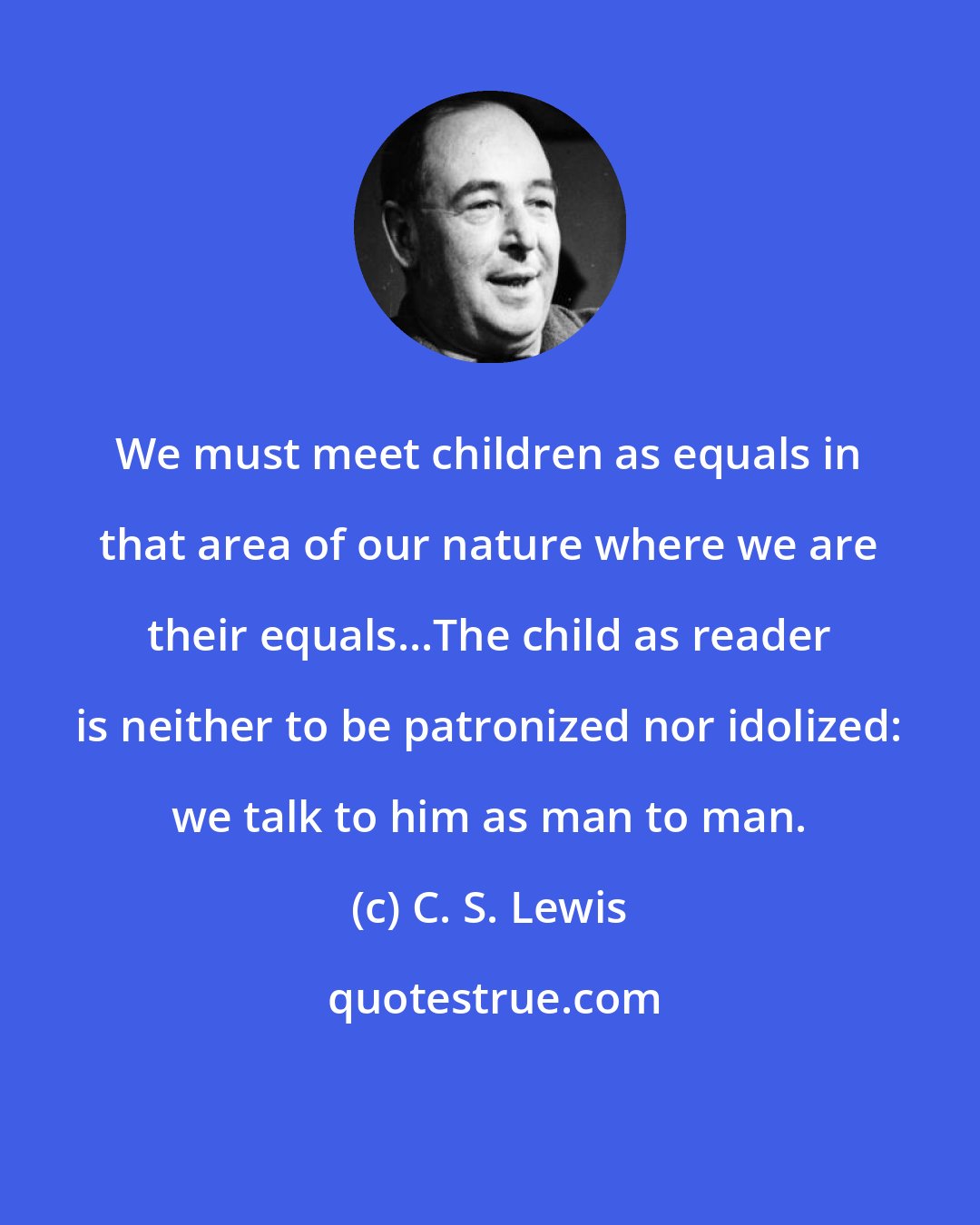 C. S. Lewis: We must meet children as equals in that area of our nature where we are their equals...The child as reader is neither to be patronized nor idolized: we talk to him as man to man.