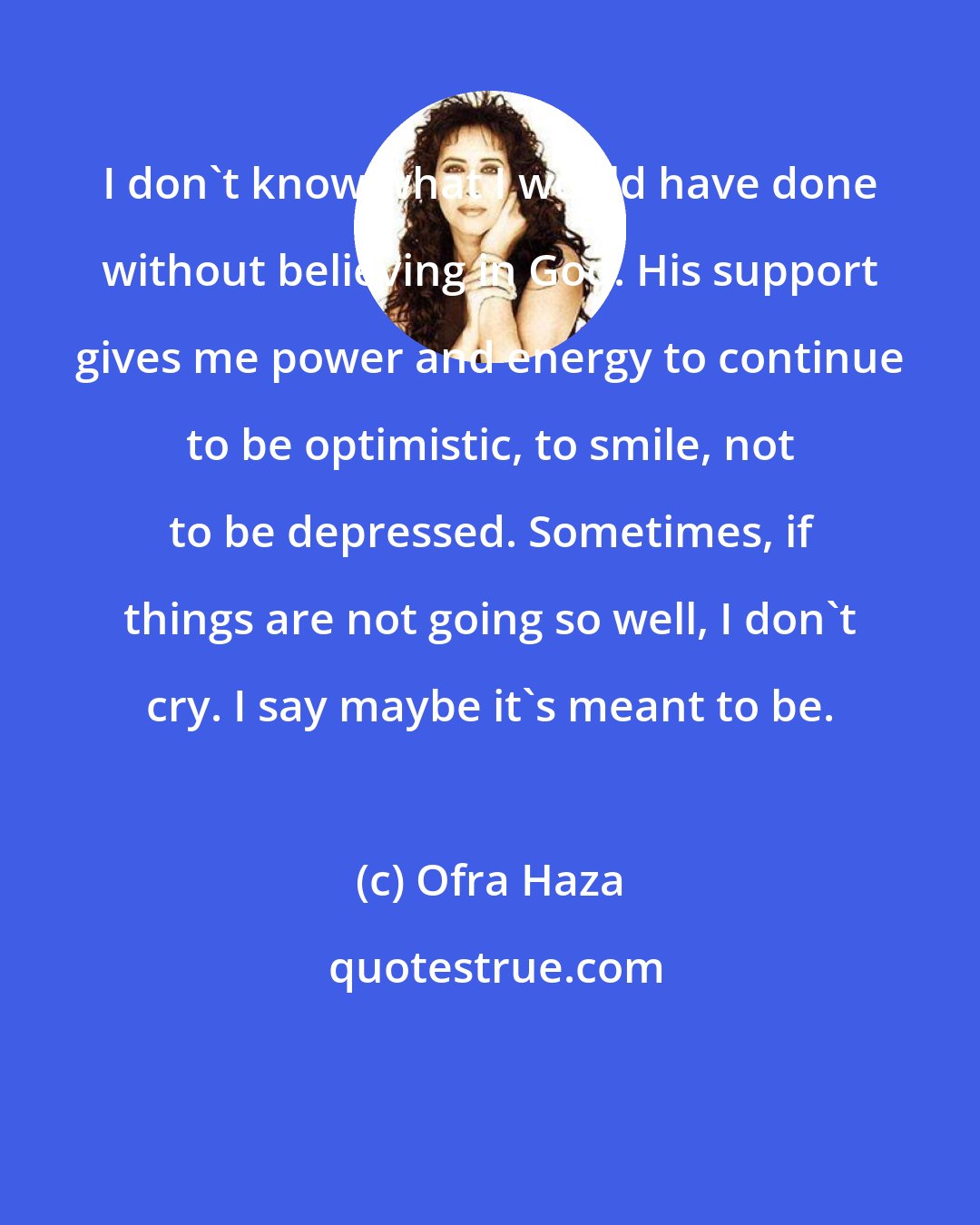 Ofra Haza: I don't know what I would have done without believing in God. His support gives me power and energy to continue to be optimistic, to smile, not to be depressed. Sometimes, if things are not going so well, I don't cry. I say maybe it's meant to be.
