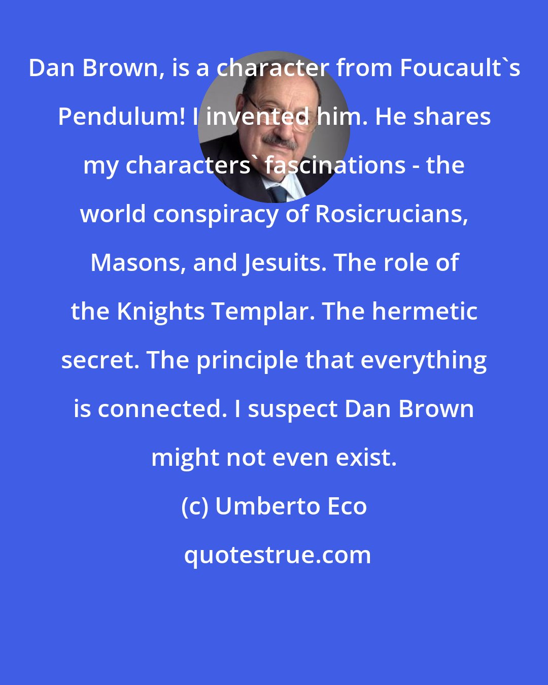 Umberto Eco: Dan Brown, is a character from Foucault's Pendulum! I invented him. He shares my characters' fascinations - the world conspiracy of Rosicrucians, Masons, and Jesuits. The role of the Knights Templar. The hermetic secret. The principle that everything is connected. I suspect Dan Brown might not even exist.
