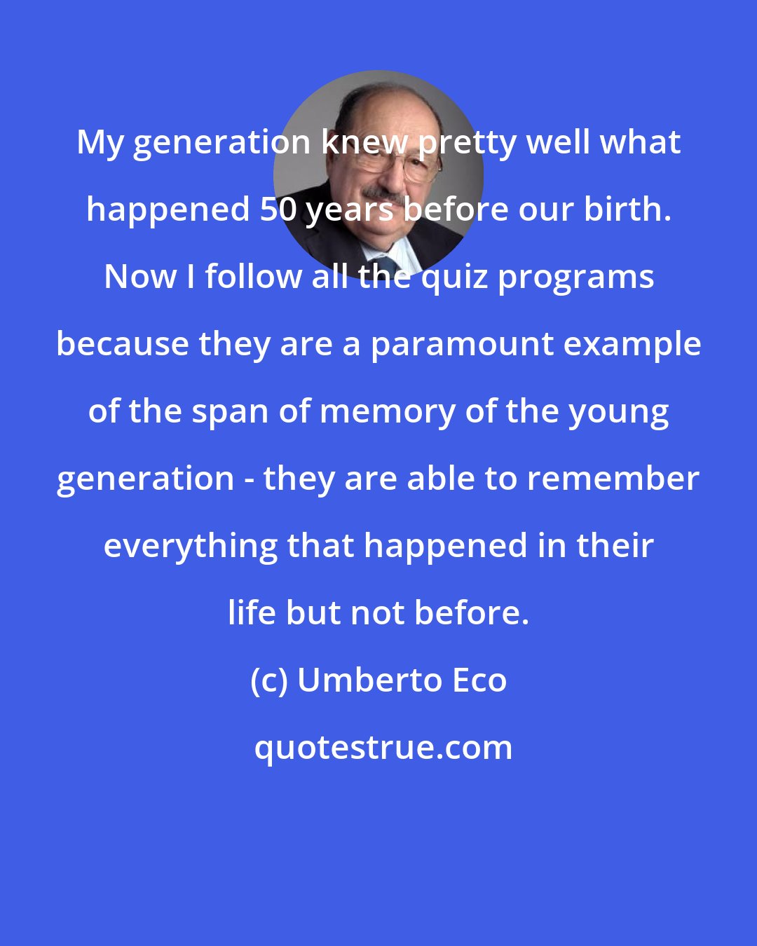 Umberto Eco: My generation knew pretty well what happened 50 years before our birth. Now I follow all the quiz programs because they are a paramount example of the span of memory of the young generation - they are able to remember everything that happened in their life but not before.