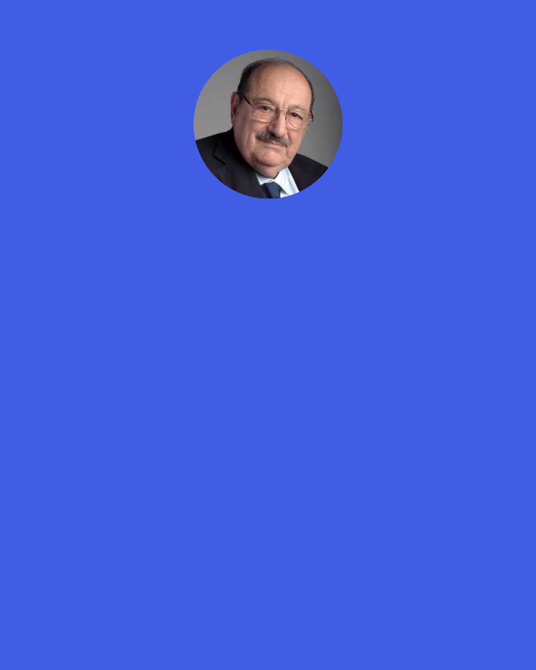 Umberto Eco: But why doesn't the Gospel ever say that Christ laughed?" I asked, for no good reason. "Is Jorge right?" "Legions of scholars have wondered whether Christ laughed. The question doesn't interest me much. I believe he never laughed, because, omniscient as the son of God had to be, he knew how we Christians would behave. . . .